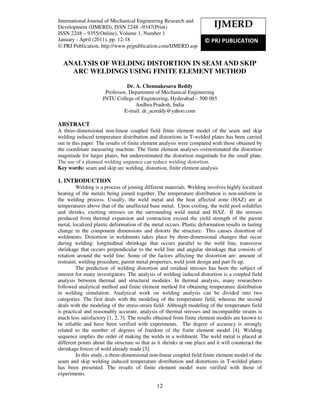 International Journal of Mechanical Engineering Research and Development (IJMERD), ISSN 2248 –
9347(Print) ISSN 2248 – 9355(Online), Volume 1, Number 1, January - April (2011)
12
ANALYSIS OF WELDING DISTORTION IN SEAM AND SKIP
ARC WELDINGS USING FINITE ELEMENT METHOD
Dr. A. Chennakesava Reddy
Professor, Department of Mechanical Engineering
JNTU College of Engineering, Hyderabad – 500 085
Andhra Pradesh, India
E-mail: dr_acreddy@yahoo.com
ABSTRACT
A three-dimensional non-linear coupled field finite element model of the seam and skip
welding induced temperature distribution and distortions in T-welded plates has been carried
out in this paper. The results of finite element analysis were compared with those obtained by
the coordinate measuring machine. The finite element analyses overestimated the distortion
magnitude for larger plates, but underestimated the distortion magnitude for the small plate.
The use of a planned welding sequence can reduce welding distortion.
Key words: seam and skip arc welding, distortion, finite element analysis
1. INTRODUCTION
Welding is a process of joining different materials. Welding involves highly localized
heating of the metals being joined together. The temperature distribution is non-uniform in
the welding process. Usually, the weld metal and the heat affected zone (HAZ) are at
temperatures above that of the unaffected base metal. Upon cooling, the weld pool solidifies
and shrinks, exerting stresses on the surrounding weld metal and HAZ. If the stresses
produced from thermal expansion and contraction exceed the yield strength of the parent
metal, localized plastic deformation of the metal occurs. Plastic deformation results in lasting
change in the component dimensions and distorts the structure. This causes distortion of
weldments. Distortion in weldments takes place by three-dimensional changes that occur
during welding: longitudinal shrinkage that occurs parallel to the weld line, transverse
shrinkage that occurs perpendicular to the weld line and angular shrinkage that consists of
rotation around the weld line. Some of the factors affecting the distortion are: amount of
restraint, welding procedure, parent metal properties, weld joint design and part fit up.
The prediction of welding distortion and residual stresses has been the subject of
interest for many investigators. The analysis of welding induced distortion is a coupled field
analysis between thermal and structural modules. In thermal analysis, many researchers
followed analytical method and finite element method for obtaining temperature distribution
in welding simulation. Analytical work on welding analysis can be divided into two
categories. The first deals with the modeling of the temperature field, whereas the second
deals with the modeling of the stress-strain field. Although modeling of the temperature field
is practical and reasonably accurate, analysis of thermal stresses and incompatible strains is
much less satisfactory [1, 2, 3]. The results obtained from finite element models are known to
be reliable and have been verified with experiments. The degree of accuracy is strongly
related to the number of degrees of freedom of the finite element model [4]. Welding
sequence implies the order of making the welds in a weldment. The weld metal is placed at
different points about the structure so that as it shrinks at one place and it will counteract the
shrinkage forces of weld already made [5].
In this study, a three-dimensional non-linear coupled field finite element model of the
seam and skip welding induced temperature distribution and distortions in T-welded plates
has been presented. The results of finite element model were verified with those of
experiments.
IJMERD
© PRJ PUBLICATION
International Journal of Mechanical Engineering Research and
Development (IJMERD), ISSN 2248 –9347(Print)
ISSN 2248 – 9355(Online), Volume 1, Number 1
January - April (2011), pp. 12-18
© PRJ Publication, http://www.prjpublication.com/IJMERD.asp
 