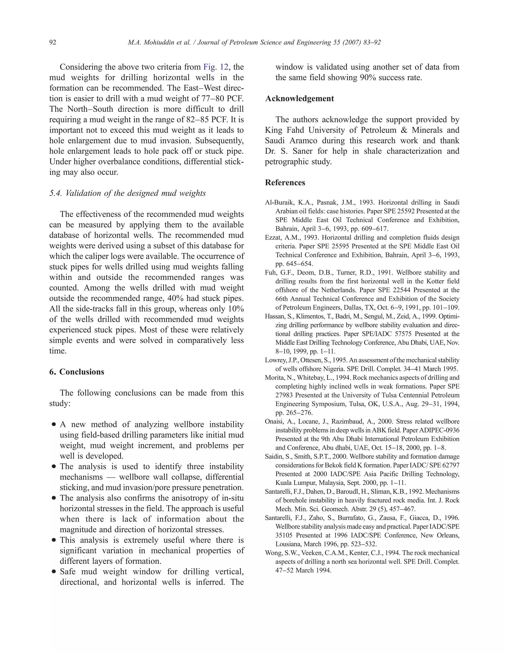 Considering the above two criteria from Fig. 12, the
mud weights for drilling horizontal wells in the
formation can be recommended. The East–West direc-
tion is easier to drill with a mud weight of 77–80 PCF.
The North–South direction is more difficult to drill
requiring a mud weight in the range of 82–85 PCF. It is
important not to exceed this mud weight as it leads to
hole enlargement due to mud invasion. Subsequently,
hole enlargement leads to hole pack off or stuck pipe.
Under higher overbalance conditions, differential stick-
ing may also occur.
5.4. Validation of the designed mud weights
The effectiveness of the recommended mud weights
can be measured by applying them to the available
database of horizontal wells. The recommended mud
weights were derived using a subset of this database for
which the caliper logs were available. The occurrence of
stuck pipes for wells drilled using mud weights falling
within and outside the recommended ranges was
counted. Among the wells drilled with mud weight
outside the recommended range, 40% had stuck pipes.
All the side-tracks fall in this group, whereas only 10%
of the wells drilled with recommended mud weights
experienced stuck pipes. Most of these were relatively
simple events and were solved in comparatively less
time.
6. Conclusions
The following conclusions can be made from this
study:
• A new method of analyzing wellbore instability
using field-based drilling parameters like initial mud
weight, mud weight increment, and problems per
well is developed.
• The analysis is used to identify three instability
mechanisms — wellbore wall collapse, differential
sticking, and mud invasion/pore pressure penetration.
• The analysis also confirms the anisotropy of in-situ
horizontal stresses in the field. The approach is useful
when there is lack of information about the
magnitude and direction of horizontal stresses.
• This analysis is extremely useful where there is
significant variation in mechanical properties of
different layers of formation.
• Safe mud weight window for drilling vertical,
directional, and horizontal wells is inferred. The
window is validated using another set of data from
the same field showing 90% success rate.
Acknowledgement
The authors acknowledge the support provided by
King Fahd University of Petroleum & Minerals and
Saudi Aramco during this research work and thank
Dr. S. Saner for help in shale characterization and
petrographic study.
References
Al-Buraik, K.A., Pasnak, J.M., 1993. Horizontal drilling in Saudi
Arabian oil fields: case histories. Paper SPE 25592 Presented at the
SPE Middle East Oil Technical Conference and Exhibition,
Bahrain, April 3–6, 1993, pp. 609–617.
Ezzat, A.M., 1993. Horizontal drilling and completion fluids design
criteria. Paper SPE 25595 Presented at the SPE Middle East Oil
Technical Conference and Exhibition, Bahrain, April 3–6, 1993,
pp. 645–654.
Fuh, G.F., Deom, D.B., Turner, R.D., 1991. Wellbore stability and
drilling results from the first horizontal well in the Kotter field
offshore of the Netherlands. Paper SPE 22544 Presented at the
66th Annual Technical Conference and Exhibition of the Society
of Petroleum Engineers, Dallas, TX, Oct. 6–9, 1991, pp. 101–109.
Hassan, S., Klimentos, T., Badri, M., Sengul, M., Zeid, A., 1999. Optimi-
zing drilling performance by wellbore stability evaluation and direc-
tional drilling practices. Paper SPE/IADC 57575 Presented at the
Middle East Drilling Technology Conference, Abu Dhabi, UAE, Nov.
8–10, 1999, pp. 1–11.
Lowrey, J.P., Ottesen, S., 1995. An assessment of the mechanical stability
of wells offshore Nigeria. SPE Drill. Complet. 34–41 March 1995.
Morita, N., Whitebay, L., 1994. Rock mechanics aspects of drilling and
completing highly inclined wells in weak formations. Paper SPE
27983 Presented at the University of Tulsa Centennial Petroleum
Engineering Symposium, Tulsa, OK, U.S.A., Aug. 29–31, 1994,
pp. 265–276.
Onaisi, A., Locane, J., Razimbaud, A., 2000. Stress related wellbore
instability problems in deep wells in ABK field.Paper ADIPEC-0936
Presented at the 9th Abu Dhabi International Petroleum Exhibition
and Conference, Abu dhabi, UAE, Oct. 15–18, 2000, pp. 1–8.
Saidin, S., Smith, S.P.T., 2000. Wellbore stability and formation damage
considerations for Bekok field K formation. Paper IADC/ SPE 62797
Presented at 2000 IADC/SPE Asia Pacific Drilling Technology,
Kuala Lumpur, Malaysia, Sept. 2000, pp. 1–11.
Santarelli, F.J., Dahen, D., BaroudI, H., Sliman, K.B., 1992. Mechanisms
of borehole instability in heavily fractured rock media. Int. J. Rock
Mech. Min. Sci. Geomech. Abstr. 29 (5), 457–467.
Santarelli, F.J., Zaho, S., Burrafato, G., Zausa, F., Giacca, D., 1996.
Wellbore stability analysis made easy and practical. Paper IADC/SPE
35105 Presented at 1996 IADC/SPE Conference, New Orleans,
Lousiana, March 1996, pp. 523–532.
Wong, S.W., Veeken, C.A.M., Kenter, C.J., 1994. The rock mechanical
aspects of drilling a north sea horizontal well. SPE Drill. Complet.
47–52 March 1994.
92 M.A. Mohiuddin et al. / Journal of Petroleum Science and Engineering 55 (2007) 83–92
 