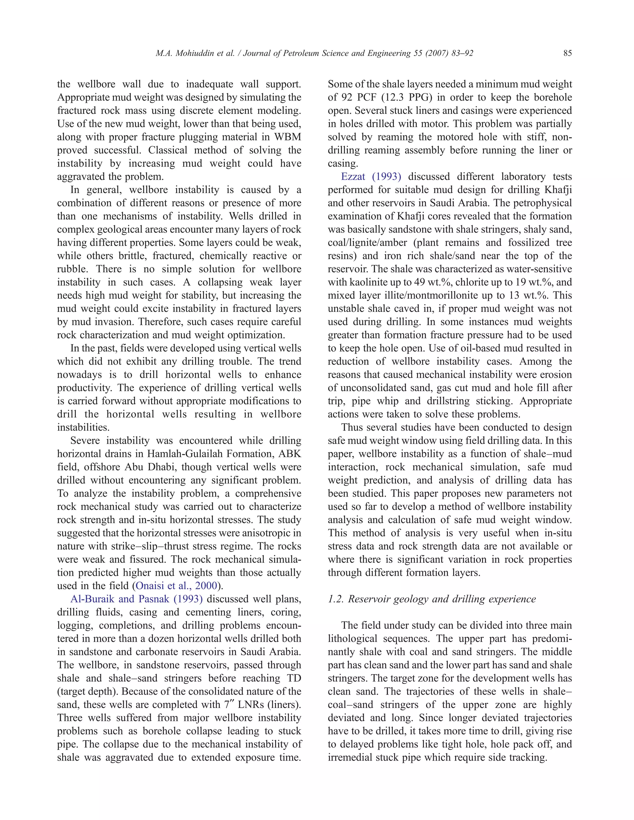 the wellbore wall due to inadequate wall support.
Appropriate mud weight was designed by simulating the
fractured rock mass using discrete element modeling.
Use of the new mud weight, lower than that being used,
along with proper fracture plugging material in WBM
proved successful. Classical method of solving the
instability by increasing mud weight could have
aggravated the problem.
In general, wellbore instability is caused by a
combination of different reasons or presence of more
than one mechanisms of instability. Wells drilled in
complex geological areas encounter many layers of rock
having different properties. Some layers could be weak,
while others brittle, fractured, chemically reactive or
rubble. There is no simple solution for wellbore
instability in such cases. A collapsing weak layer
needs high mud weight for stability, but increasing the
mud weight could excite instability in fractured layers
by mud invasion. Therefore, such cases require careful
rock characterization and mud weight optimization.
In the past, fields were developed using vertical wells
which did not exhibit any drilling trouble. The trend
nowadays is to drill horizontal wells to enhance
productivity. The experience of drilling vertical wells
is carried forward without appropriate modifications to
drill the horizontal wells resulting in wellbore
instabilities.
Severe instability was encountered while drilling
horizontal drains in Hamlah-Gulailah Formation, ABK
field, offshore Abu Dhabi, though vertical wells were
drilled without encountering any significant problem.
To analyze the instability problem, a comprehensive
rock mechanical study was carried out to characterize
rock strength and in-situ horizontal stresses. The study
suggested that the horizontal stresses were anisotropic in
nature with strike–slip–thrust stress regime. The rocks
were weak and fissured. The rock mechanical simula-
tion predicted higher mud weights than those actually
used in the field (Onaisi et al., 2000).
Al-Buraik and Pasnak (1993) discussed well plans,
drilling fluids, casing and cementing liners, coring,
logging, completions, and drilling problems encoun-
tered in more than a dozen horizontal wells drilled both
in sandstone and carbonate reservoirs in Saudi Arabia.
The wellbore, in sandstone reservoirs, passed through
shale and shale–sand stringers before reaching TD
(target depth). Because of the consolidated nature of the
sand, these wells are completed with 7ʺ LNRs (liners).
Three wells suffered from major wellbore instability
problems such as borehole collapse leading to stuck
pipe. The collapse due to the mechanical instability of
shale was aggravated due to extended exposure time.
Some of the shale layers needed a minimum mud weight
of 92 PCF (12.3 PPG) in order to keep the borehole
open. Several stuck liners and casings were experienced
in holes drilled with motor. This problem was partially
solved by reaming the motored hole with stiff, non-
drilling reaming assembly before running the liner or
casing.
Ezzat (1993) discussed different laboratory tests
performed for suitable mud design for drilling Khafji
and other reservoirs in Saudi Arabia. The petrophysical
examination of Khafji cores revealed that the formation
was basically sandstone with shale stringers, shaly sand,
coal/lignite/amber (plant remains and fossilized tree
resins) and iron rich shale/sand near the top of the
reservoir. The shale was characterized as water-sensitive
with kaolinite up to 49 wt.%, chlorite up to 19 wt.%, and
mixed layer illite/montmorillonite up to 13 wt.%. This
unstable shale caved in, if proper mud weight was not
used during drilling. In some instances mud weights
greater than formation fracture pressure had to be used
to keep the hole open. Use of oil-based mud resulted in
reduction of wellbore instability cases. Among the
reasons that caused mechanical instability were erosion
of unconsolidated sand, gas cut mud and hole fill after
trip, pipe whip and drillstring sticking. Appropriate
actions were taken to solve these problems.
Thus several studies have been conducted to design
safe mud weight window using field drilling data. In this
paper, wellbore instability as a function of shale–mud
interaction, rock mechanical simulation, safe mud
weight prediction, and analysis of drilling data has
been studied. This paper proposes new parameters not
used so far to develop a method of wellbore instability
analysis and calculation of safe mud weight window.
This method of analysis is very useful when in-situ
stress data and rock strength data are not available or
where there is significant variation in rock properties
through different formation layers.
1.2. Reservoir geology and drilling experience
The field under study can be divided into three main
lithological sequences. The upper part has predomi-
nantly shale with coal and sand stringers. The middle
part has clean sand and the lower part has sand and shale
stringers. The target zone for the development wells has
clean sand. The trajectories of these wells in shale–
coal–sand stringers of the upper zone are highly
deviated and long. Since longer deviated trajectories
have to be drilled, it takes more time to drill, giving rise
to delayed problems like tight hole, hole pack off, and
irremedial stuck pipe which require side tracking.
85M.A. Mohiuddin et al. / Journal of Petroleum Science and Engineering 55 (2007) 83–92
 