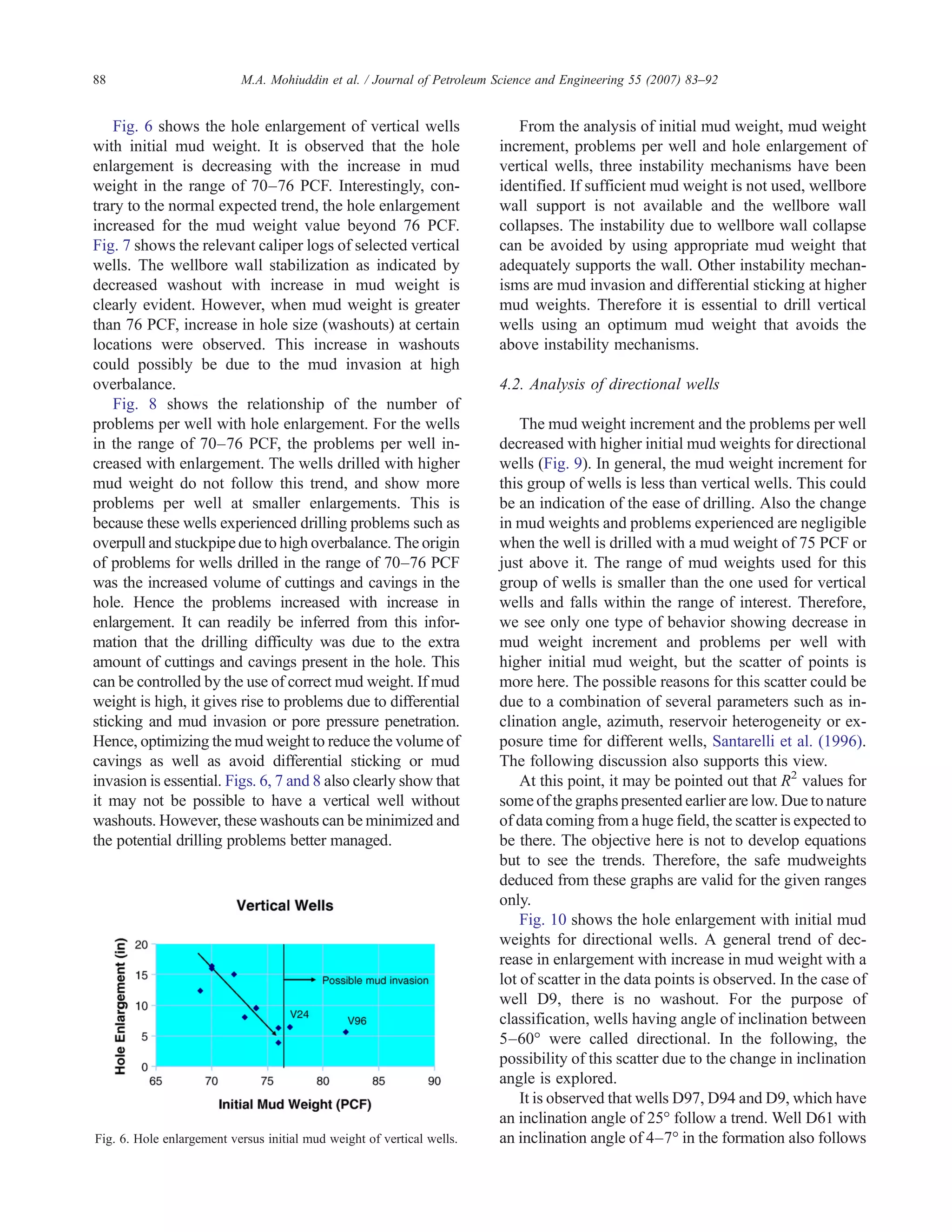 Fig. 6 shows the hole enlargement of vertical wells
with initial mud weight. It is observed that the hole
enlargement is decreasing with the increase in mud
weight in the range of 70–76 PCF. Interestingly, con-
trary to the normal expected trend, the hole enlargement
increased for the mud weight value beyond 76 PCF.
Fig. 7 shows the relevant caliper logs of selected vertical
wells. The wellbore wall stabilization as indicated by
decreased washout with increase in mud weight is
clearly evident. However, when mud weight is greater
than 76 PCF, increase in hole size (washouts) at certain
locations were observed. This increase in washouts
could possibly be due to the mud invasion at high
overbalance.
Fig. 8 shows the relationship of the number of
problems per well with hole enlargement. For the wells
in the range of 70–76 PCF, the problems per well in-
creased with enlargement. The wells drilled with higher
mud weight do not follow this trend, and show more
problems per well at smaller enlargements. This is
because these wells experienced drilling problems such as
overpull and stuckpipe due to high overbalance. The origin
of problems for wells drilled in the range of 70–76 PCF
was the increased volume of cuttings and cavings in the
hole. Hence the problems increased with increase in
enlargement. It can readily be inferred from this infor-
mation that the drilling difficulty was due to the extra
amount of cuttings and cavings present in the hole. This
can be controlled by the use of correct mud weight. If mud
weight is high, it gives rise to problems due to differential
sticking and mud invasion or pore pressure penetration.
Hence, optimizing the mud weight to reduce the volume of
cavings as well as avoid differential sticking or mud
invasion is essential. Figs. 6, 7 and 8 also clearly show that
it may not be possible to have a vertical well without
washouts. However, these washouts can be minimized and
the potential drilling problems better managed.
From the analysis of initial mud weight, mud weight
increment, problems per well and hole enlargement of
vertical wells, three instability mechanisms have been
identified. If sufficient mud weight is not used, wellbore
wall support is not available and the wellbore wall
collapses. The instability due to wellbore wall collapse
can be avoided by using appropriate mud weight that
adequately supports the wall. Other instability mechan-
isms are mud invasion and differential sticking at higher
mud weights. Therefore it is essential to drill vertical
wells using an optimum mud weight that avoids the
above instability mechanisms.
4.2. Analysis of directional wells
The mud weight increment and the problems per well
decreased with higher initial mud weights for directional
wells (Fig. 9). In general, the mud weight increment for
this group of wells is less than vertical wells. This could
be an indication of the ease of drilling. Also the change
in mud weights and problems experienced are negligible
when the well is drilled with a mud weight of 75 PCF or
just above it. The range of mud weights used for this
group of wells is smaller than the one used for vertical
wells and falls within the range of interest. Therefore,
we see only one type of behavior showing decrease in
mud weight increment and problems per well with
higher initial mud weight, but the scatter of points is
more here. The possible reasons for this scatter could be
due to a combination of several parameters such as in-
clination angle, azimuth, reservoir heterogeneity or ex-
posure time for different wells, Santarelli et al. (1996).
The following discussion also supports this view.
At this point, it may be pointed out that R2
values for
some of the graphs presented earlier are low. Due to nature
of data coming from a huge field, the scatter is expected to
be there. The objective here is not to develop equations
but to see the trends. Therefore, the safe mudweights
deduced from these graphs are valid for the given ranges
only.
Fig. 10 shows the hole enlargement with initial mud
weights for directional wells. A general trend of dec-
rease in enlargement with increase in mud weight with a
lot of scatter in the data points is observed. In the case of
well D9, there is no washout. For the purpose of
classification, wells having angle of inclination between
5–60° were called directional. In the following, the
possibility of this scatter due to the change in inclination
angle is explored.
It is observed that wells D97, D94 and D9, which have
an inclination angle of 25° follow a trend. Well D61 with
an inclination angle of 4–7° in the formation also followsFig. 6. Hole enlargement versus initial mud weight of vertical wells.
88 M.A. Mohiuddin et al. / Journal of Petroleum Science and Engineering 55 (2007) 83–92
 