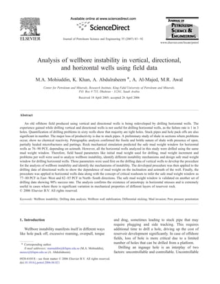 Analysis of wellbore instability in vertical, directional,
and horizontal wells using field data
M.A. Mohiuddin, K. Khan, A. Abdulraheem ⁎, A. Al-Majed, M.R. Awal
Center for Petroleum and Minerals, Research Institute, King Fahd University of Petroleum and Minerals,
P.O. Box # 755, Dhahran - 31261, Saudi Arabia
Received 18 April 2005; accepted 26 April 2006
Abstract
An old offshore field produced using vertical and directional wells is being redeveloped by drilling horizontal wells. The
experience gained while drilling vertical and directional wells is not useful for drilling horizontal wells, as the failure rate is 1 in 3
holes. Quantification of drilling problems in sixty wells show that majority are tight holes. Stuck pipes and hole pack offs are also
significant in number. The major loss of productivity is due to stuck pipes. A preliminary study of shale in sections where problems
occur, show no chemical reactivity. Petrographic analysis confirmed the fissile and brittle nature of shale with presence of open,
partially healed microfractures and partings. Rock mechanical simulation predicted the safe mud weight window for horizontal
wells as 76–90 PCF, depending on azimuth. However, all the horizontal wells analyzed in this study were drilled using the same
mud weight window. Therefore, field based parameters like initial mud weight used for drilling, mud weight increment and
problems per well were used to analyze wellbore instability, identify different instability mechanisms and design safe mud weight
window for drilling horizontal wells. These parameters were used first on the drilling data of vertical wells to develop the procedure
for the analysis of wellbore instability and identify the mechanisms of instability. The developed procedure was then applied to the
drilling data of directional wells to show the dependence of mud weight on the inclination and azimuth of the well. Finally, the
procedure was applied to horizontal wells data along with the concept of critical washouts to infer the safe mud weight window as
77–80 PCF in East–West and 82–85 PCF in North–South directions. The safe mud weight window is validated on another set of
drilling data showing 90% success rate. The analysis confirms the existence of anisotropy in horizontal stresses and is extremely
useful in cases where there is significant variation in mechanical properties of different layers of reservoir rock.
© 2006 Elsevier B.V. All rights reserved.
Keywords: Wellbore instability; Drilling data analysis; Wellbore wall stabilization; Differential sticking; Mud invasion; Pore pressure penetration
1. Introduction
Wellbore instability manifests itself in different ways
like hole pack off, excessive reaming, overpull, torque
and drag, sometimes leading to stuck pipe that may
require plugging and side tracking. This requires
additional time to drill a hole, driving up the cost of
reservoir development significantly. In case of offshore
fields, loss of hole is more critical due to a limited
number of holes that can be drilled from a platform.
Drilling an ingauge hole is an interplay of two
factors: uncontrollable and controllable. Uncontrollable
Journal of Petroleum Science and Engineering 55 (2007) 83–92
www.elsevier.com/locate/petrol
⁎ Corresponding author.
E-mail addresses: mamuddin@kfupm.edu.sa (M.A. Mohiuddin),
aazeez@kfupm.edu.sa (A. Abdulraheem).
0920-4105/$ - see front matter © 2006 Elsevier B.V. All rights reserved.
doi:10.1016/j.petrol.2006.04.021
 