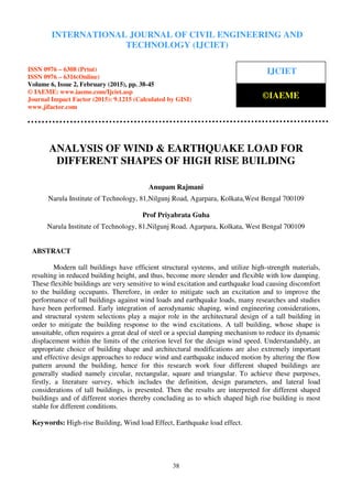 International Journal of Civil Engineering and Technology (IJCIET), ISSN 0976 – 6308 (Print),
ISSN 0976 – 6316(Online), Volume 6, Issue 2, February (2015), pp. 38-45 © IAEME
38
ANALYSIS OF WIND & EARTHQUAKE LOAD FOR
DIFFERENT SHAPES OF HIGH RISE BUILDING
Anupam Rajmani
Narula Institute of Technology, 81,Nilgunj Road, Agarpara, Kolkata,West Bengal 700109
Prof Priyabrata Guha
Narula Institute of Technology, 81,Nilgunj Road, Agarpara, Kolkata, West Bengal 700109
ABSTRACT
Modern tall buildings have efficient structural systems, and utilize high-strength materials,
resulting in reduced building height, and thus, become more slender and flexible with low damping.
These flexible buildings are very sensitive to wind excitation and earthquake load causing discomfort
to the building occupants. Therefore, in order to mitigate such an excitation and to improve the
performance of tall buildings against wind loads and earthquake loads, many researches and studies
have been performed. Early integration of aerodynamic shaping, wind engineering considerations,
and structural system selections play a major role in the architectural design of a tall building in
order to mitigate the building response to the wind excitations. A tall building, whose shape is
unsuitable, often requires a great deal of steel or a special damping mechanism to reduce its dynamic
displacement within the limits of the criterion level for the design wind speed. Understandably, an
appropriate choice of building shape and architectural modifications are also extremely important
and effective design approaches to reduce wind and earthquake induced motion by altering the flow
pattern around the building, hence for this research work four different shaped buildings are
generally studied namely circular, rectangular, square and triangular. To achieve these purposes,
firstly, a literature survey, which includes the definition, design parameters, and lateral load
considerations of tall buildings, is presented. Then the results are interpreted for different shaped
buildings and of different stories thereby concluding as to which shaped high rise building is most
stable for different conditions.
Keywords: High-rise Building, Wind load Effect, Earthquake load effect.
INTERNATIONAL JOURNAL OF CIVIL ENGINEERING AND
TECHNOLOGY (IJCIET)
ISSN 0976 – 6308 (Print)
ISSN 0976 – 6316(Online)
Volume 6, Issue 2, February (2015), pp. 38-45
© IAEME: www.iaeme.com/Ijciet.asp
Journal Impact Factor (2015): 9.1215 (Calculated by GISI)
www.jifactor.com
IJCIET
©IAEME
 