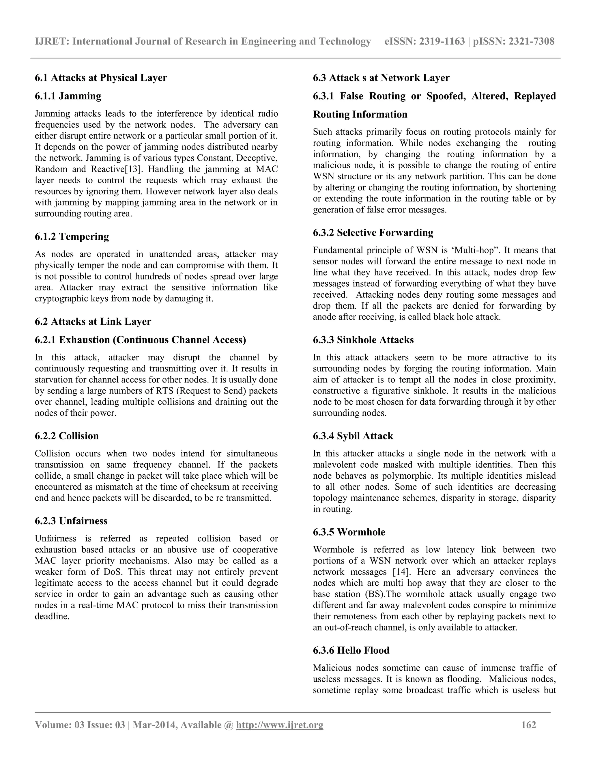 IJRET: International Journal of Research in Engineering and Technology eISSN: 2319-1163 | pISSN: 2321-7308
_________________________________________________________________________________________
Volume: 03 Issue: 03 | Mar-2014, Available @ http://www.ijret.org 162
6.1 Attacks at Physical Layer
6.1.1 Jamming
Jamming attacks leads to the interference by identical radio
frequencies used by the network nodes. The adversary can
either disrupt entire network or a particular small portion of it.
It depends on the power of jamming nodes distributed nearby
the network. Jamming is of various types Constant, Deceptive,
Random and Reactive[13]. Handling the jamming at MAC
layer needs to control the requests which may exhaust the
resources by ignoring them. However network layer also deals
with jamming by mapping jamming area in the network or in
surrounding routing area.
6.1.2 Tempering
As nodes are operated in unattended areas, attacker may
physically temper the node and can compromise with them. It
is not possible to control hundreds of nodes spread over large
area. Attacker may extract the sensitive information like
cryptographic keys from node by damaging it.
6.2 Attacks at Link Layer
6.2.1 Exhaustion (Continuous Channel Access)
In this attack, attacker may disrupt the channel by
continuously requesting and transmitting over it. It results in
starvation for channel access for other nodes. It is usually done
by sending a large numbers of RTS (Request to Send) packets
over channel, leading multiple collisions and draining out the
nodes of their power.
6.2.2 Collision
Collision occurs when two nodes intend for simultaneous
transmission on same frequency channel. If the packets
collide, a small change in packet will take place which will be
encountered as mismatch at the time of checksum at receiving
end and hence packets will be discarded, to be re transmitted.
6.2.3 Unfairness
Unfairness is referred as repeated collision based or
exhaustion based attacks or an abusive use of cooperative
MAC layer priority mechanisms. Also may be called as a
weaker form of DoS. This threat may not entirely prevent
legitimate access to the access channel but it could degrade
service in order to gain an advantage such as causing other
nodes in a real-time MAC protocol to miss their transmission
deadline.
6.3 Attack s at Network Layer
6.3.1 False Routing or Spoofed, Altered, Replayed
Routing Information
Such attacks primarily focus on routing protocols mainly for
routing information. While nodes exchanging the routing
information, by changing the routing information by a
malicious node, it is possible to change the routing of entire
WSN structure or its any network partition. This can be done
by altering or changing the routing information, by shortening
or extending the route information in the routing table or by
generation of false error messages.
6.3.2 Selective Forwarding
Fundamental principle of WSN is „Multi-hop”. It means that
sensor nodes will forward the entire message to next node in
line what they have received. In this attack, nodes drop few
messages instead of forwarding everything of what they have
received. Attacking nodes deny routing some messages and
drop them. If all the packets are denied for forwarding by
anode after receiving, is called black hole attack.
6.3.3 Sinkhole Attacks
In this attack attackers seem to be more attractive to its
surrounding nodes by forging the routing information. Main
aim of attacker is to tempt all the nodes in close proximity,
constructive a figurative sinkhole. It results in the malicious
node to be most chosen for data forwarding through it by other
surrounding nodes.
6.3.4 Sybil Attack
In this attacker attacks a single node in the network with a
malevolent code masked with multiple identities. Then this
node behaves as polymorphic. Its multiple identities mislead
to all other nodes. Some of such identities are decreasing
topology maintenance schemes, disparity in storage, disparity
in routing.
6.3.5 Wormhole
Wormhole is referred as low latency link between two
portions of a WSN network over which an attacker replays
network messages [14]. Here an adversary convinces the
nodes which are multi hop away that they are closer to the
base station (BS).The wormhole attack usually engage two
different and far away malevolent codes conspire to minimize
their remoteness from each other by replaying packets next to
an out-of-reach channel, is only available to attacker.
6.3.6 Hello Flood
Malicious nodes sometime can cause of immense traffic of
useless messages. It is known as flooding. Malicious nodes,
sometime replay some broadcast traffic which is useless but
 