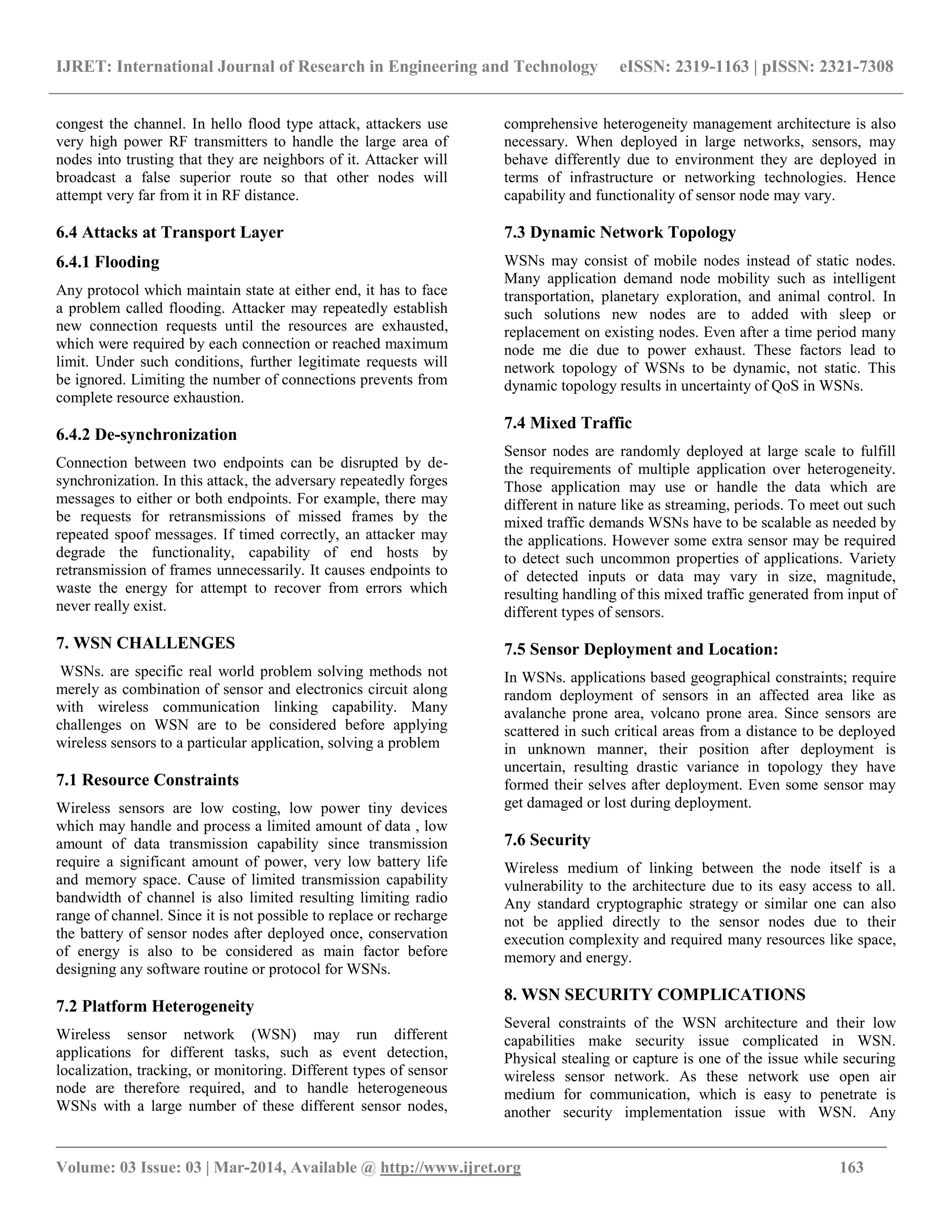IJRET: International Journal of Research in Engineering and Technology eISSN: 2319-1163 | pISSN: 2321-7308
_________________________________________________________________________________________
Volume: 03 Issue: 03 | Mar-2014, Available @ http://www.ijret.org 163
congest the channel. In hello flood type attack, attackers use
very high power RF transmitters to handle the large area of
nodes into trusting that they are neighbors of it. Attacker will
broadcast a false superior route so that other nodes will
attempt very far from it in RF distance.
6.4 Attacks at Transport Layer
6.4.1 Flooding
Any protocol which maintain state at either end, it has to face
a problem called flooding. Attacker may repeatedly establish
new connection requests until the resources are exhausted,
which were required by each connection or reached maximum
limit. Under such conditions, further legitimate requests will
be ignored. Limiting the number of connections prevents from
complete resource exhaustion.
6.4.2 De-synchronization
Connection between two endpoints can be disrupted by de-
synchronization. In this attack, the adversary repeatedly forges
messages to either or both endpoints. For example, there may
be requests for retransmissions of missed frames by the
repeated spoof messages. If timed correctly, an attacker may
degrade the functionality, capability of end hosts by
retransmission of frames unnecessarily. It causes endpoints to
waste the energy for attempt to recover from errors which
never really exist.
7. WSN CHALLENGES
WSNs. are specific real world problem solving methods not
merely as combination of sensor and electronics circuit along
with wireless communication linking capability. Many
challenges on WSN are to be considered before applying
wireless sensors to a particular application, solving a problem
7.1 Resource Constraints
Wireless sensors are low costing, low power tiny devices
which may handle and process a limited amount of data , low
amount of data transmission capability since transmission
require a significant amount of power, very low battery life
and memory space. Cause of limited transmission capability
bandwidth of channel is also limited resulting limiting radio
range of channel. Since it is not possible to replace or recharge
the battery of sensor nodes after deployed once, conservation
of energy is also to be considered as main factor before
designing any software routine or protocol for WSNs.
7.2 Platform Heterogeneity
Wireless sensor network (WSN) may run different
applications for different tasks, such as event detection,
localization, tracking, or monitoring. Different types of sensor
node are therefore required, and to handle heterogeneous
WSNs with a large number of these different sensor nodes,
comprehensive heterogeneity management architecture is also
necessary. When deployed in large networks, sensors, may
behave differently due to environment they are deployed in
terms of infrastructure or networking technologies. Hence
capability and functionality of sensor node may vary.
7.3 Dynamic Network Topology
WSNs may consist of mobile nodes instead of static nodes.
Many application demand node mobility such as intelligent
transportation, planetary exploration, and animal control. In
such solutions new nodes are to added with sleep or
replacement on existing nodes. Even after a time period many
node me die due to power exhaust. These factors lead to
network topology of WSNs to be dynamic, not static. This
dynamic topology results in uncertainty of QoS in WSNs.
7.4 Mixed Traffic
Sensor nodes are randomly deployed at large scale to fulfill
the requirements of multiple application over heterogeneity.
Those application may use or handle the data which are
different in nature like as streaming, periods. To meet out such
mixed traffic demands WSNs have to be scalable as needed by
the applications. However some extra sensor may be required
to detect such uncommon properties of applications. Variety
of detected inputs or data may vary in size, magnitude,
resulting handling of this mixed traffic generated from input of
different types of sensors.
7.5 Sensor Deployment and Location:
In WSNs. applications based geographical constraints; require
random deployment of sensors in an affected area like as
avalanche prone area, volcano prone area. Since sensors are
scattered in such critical areas from a distance to be deployed
in unknown manner, their position after deployment is
uncertain, resulting drastic variance in topology they have
formed their selves after deployment. Even some sensor may
get damaged or lost during deployment.
7.6 Security
Wireless medium of linking between the node itself is a
vulnerability to the architecture due to its easy access to all.
Any standard cryptographic strategy or similar one can also
not be applied directly to the sensor nodes due to their
execution complexity and required many resources like space,
memory and energy.
8. WSN SECURITY COMPLICATIONS
Several constraints of the WSN architecture and their low
capabilities make security issue complicated in WSN.
Physical stealing or capture is one of the issue while securing
wireless sensor network. As these network use open air
medium for communication, which is easy to penetrate is
another security implementation issue with WSN. Any
 