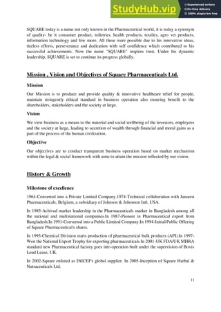 SQUARE today is a name not only known in the Pharmaceutical world, it is today a synonym
of quality- be it consumer product, toiletries, health products, textiles, agro vet products,
information technology and few more. All these were possible due to his innovative ideas,
tireless efforts, perseverance and dedication with self confidence which contributed to his
successful achievements. Now the name "SQUARE" inspires trust. Under his dynamic
leadership, SQUARE is set to continue its progress globally.
Mission , Vision and Objectives of Square Pharmaceuticals Ltd.
Mission
Our Mission is to produce and provide quality & innovative healthcare relief for people,
maintain stringently ethical standard in business operation also ensuring benefit to the
shareholders, stakeholders and the society at large.
Vision
We view business as a means to the material and social wellbeing of the investors, employees
and the society at large, leading to accretion of wealth through financial and moral gains as a
part of the process of the human civilization.
Objective
Our objectives are to conduct transparent business operation based on market mechanism
within the legal & social framework with aims to attain the mission reflected by our vision.
History & Growth
Milestone of excellence
1964-Converted into a Private Limited Company.1974-Technical collaboration with Janseen
Pharmaceuticals, Belgium, a subsidiary of Johnson & Johonson Intl, USA.
In 1985-Achived market leadership in the Pharmaceuticals market in Bangladesh among all
the national and multinational companies.In 1987-Pioneer in Pharmaceutical export from
Bangladesh.In 1991-Converted into a Public Limited Company.In 1994-Initial Public Offering
of Square Pharmaceutical's shares.
In 1995-Chemical Division starts production of pharmaceutical bulk products (API).In 1997-
Won the National Export Trophy for exporting pharmaceuticals.In 2001-UK FDA/UK MHRA
standard new Pharmaceutical factory goes into operation built under the supervision of Bovis
Lend Lease, UK.
In 2002-Square enlisted as INICEF's global supplier. In 2005-Inception of Square Harbal &
Nutraceuticals Ltd.
11
 