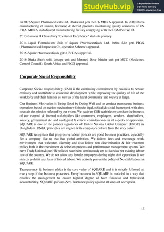 In 2007-Square Pharmaceuticals Ltd. Dhaka unit gets the UK MHRA approval. In 2009-Starts
manufacturing of insulin, hormone & steroid products maintaining quality standards of US
FDA, MHRA in dedicated manufacturing facility complying with the CGMP of WHO.
2013-Samson H Chowdhury "Centre of Excellence" starts its journey.
2014-Liquid Formulation Unit of Square Pharmaceuticals Ltd. Pabna Site gets PIC/S
(Pharmaceutical Inspection Co-operation Scheme) approval.
2015-Square Pharmaceuticals gets USFDA's approval.
2016-Dhaka Site's solid dosage unit and Metered Dose Inhaler unit get MCC (Medicines
Control Council), South Africa and PIC/S approval.
Corporate Social Responsibility
Corporate Social Responsibility (CSR) is the continuing commitment by business to behave
ethically and contribute to economic development while improving the quality of life of the
workforce and their families as well as of the local community and society at large.
Our Business Motivation is Being Good by Doing Well and to conduct transparent business
operations based on market mechanism within the legal, ethical & social framework with aims
to attain the mission reflected by our vision. We scale-up CSR activities to consider the interests
of our external & internal stakeholders like customers, employees, vendors, shareholders,
society, government etc. and ecological & ethical considerations in all aspects of operations.
SQUARE is one of the pioneer signatories of United Nations Global Compact (UNGC) in
Bangladesh. UNGC principles are aligned with company's culture from the very outset.
SQUARE recognizes that progressive labour policies are good business practices, especially
for a company like us that has global ambition. We follow laws and encourage work
environment that welcomes diversity and also follow non-discrimination & fair treatment
policy both in the recruitment & selection process and performance management system. We
have Trade Union & our HR policies have been continuously up-to-dated as per existing labour
law of the country. We do not allow any female employees during night shift operations & we
strictly prohibit any form of forced labour. We actively pursue the policy of No child labour in
SQUARE.
Transparency & business ethics is the core value of SQUARE and it is strictly followed at
every step of the business processes. Every business in SQUARE is modeled in a way that
enables the management to ensure highest degree of both financial and behavioral
accountability. SQUARE pursues Zero Tolerance policy against all kinds of corruption.
12
 
