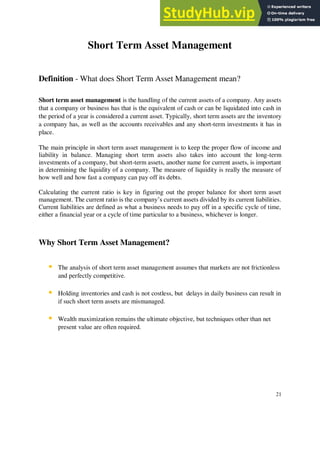 Short Term Asset Management
Definition - What does Short Term Asset Management mean?
Short term asset management is the handling of the current assets of a company. Any assets
that a company or business has that is the equivalent of cash or can be liquidated into cash in
the period of a year is considered a current asset. Typically, short term assets are the inventory
a company has, as well as the accounts receivables and any short-term investments it has in
place.
The main principle in short term asset management is to keep the proper flow of income and
liability in balance. Managing short term assets also takes into account the long-term
investments of a company, but short-term assets, another name for current assets, is important
in determining the liquidity of a company. The measure of liquidity is really the measure of
how well and how fast a company can pay off its debts.
Calculating the current ratio is key in figuring out the proper balance for short term asset
management. The current ratio is the company’s current assets divided by its current liabilities.
Current liabilities are defined as what a business needs to pay off in a specific cycle of time,
either a financial year or a cycle of time particular to a business, whichever is longer.
Why Short Term Asset Management?
▪ The analysis of short term asset management assumes that markets are not frictionless
and perfectly competitive.
▪ Holding inventories and cash is not costless, but delays in daily business can result in
if such short term assets are mismanaged.
▪ Wealth maximization remains the ultimate objective, but techniques other than net
present value are often required.
21
 