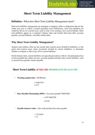 Short Term Liability Management
Definition - What does Short Term Liability Management mean?
Short term liabilities management are managing a company's debts or obligations that are due
within one year or within a normal operating cycle. Furthermore, short term liabilities are
settled by the use of a current asset, such as cash, or by creating a new current liability. Short
term liabilities appear on a company's balance sheet and include short-term debt, accounts
payable, accrued liabilities, and other similar debts.
Why Short Term Liability Management?
Analysts and creditors often use the current ratio (current assets divided by liabilities), or the
quick ratio (current assets minus inventories divided by current liabilities), to determine
whether a company is able to pay off its current liabilities.
On the balance sheet, current liabilities are typically presented as follows: the principal portion
of notes payable due within one year, accounts payable and then other current liabilities, such
as income taxes payable, interest payable
Short Term Liability of SQUARE PHARMACEUTICALS LTD.
▪ Working capital ratio = WCR/Sales
= 2458/7427
= 0.33
▪ Days Payable Outstanding (DPO) = Accounts payable*360/COGS
= 679*360/5705
= 42.84
▪ Payable turnover ratio = Net credit purchase/Accounts payable
= 7513/679
= 11
24
 
