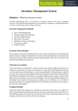 Inventory Management System
Definition – What does Inventory mean?
Inventory management refers to the process of ordering, storing, and using a company's
inventory. These include the management of raw materials, components, and finished products
as well as warehousing and processing such items.
Inventory Management Methods:
• Just-in-Time Management
• Materials Requirement Planning
• Economic Order Quantity
• Days Sales of Inventory
• Qualitative Analysis of Inventory
• Trial and error method
• Graphical Method
Economic Order Quantity:
The economic order quantity (EOQ) model is used in inventory management by calculating the
number of units a company should add to its inventory with each batch order to reduce the total
costs of its inventory while assuming constant consumer demand. The costs of inventory in the
model include holding and setup costs.
Trial and error method:
If the total needs of inventory for a form are known, the firm has different alternatives to
purchase its inventories. It can buy its total needs in a single order at the beginning of the year
or the inventories may be purchased in small orders periodically. If the purchase are made in
one order, the average inventory holdings will be relatively large whereas they will be relatively
small when the acquisition of inventory is in small lots. High average inventory would involve
high carrying cost and low average inventory holdings are associated with high ordering costs.
According to this method, the carrying and ordering costs for different sizes of orders to
purchase inventories are computed and the order size with the lowest total cost of inventory is
the economic order quantity.
Graphical Method
Under this method, the carrying cost, ordering cost and total cost are shown on graph. It is
based on the principle that the total carrying cost increases as the order size increases. However,
the ordering cost decreases if the order size increases. The point at which the ordering cost and
carrying cost intersects each other, total cost is minimum.
25
 