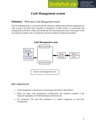 Cash Management system
Definition – What does Cash Management mean?
The Cash Management is concerned with the collection, disbursement and the management of
cash in such a way that firm’s liquidity is maintained. In other words, it is concerned with
managing the cash flows within and outside the firm and making decisions with respect to the
investment of surplus cash or raising the cash from outside for financing the deficit.
KEY TAKEAWAYS
• Cash management is the process of managing cash inflows and outflows.
• There are many cash management considerations and solutions available in the
financial marketplace for both individuals and businesses.
• For businesses, the cash flow statement is a central component of cash flow
management.
28
Figure: cash management cycle
 