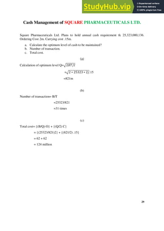 Cash Management of SQUARE PHARMACEUTICALS LTD.
Square Pharmaceuticals Ltd. Plans to hold annual cash requirement tk 25,323,000,136.
Ordering Cost 2m. Carrying cost .15m.
a. Calculate the optimum level of cash to be maintained?
b. Number of transaction.
c. Total cost.
(a)
Calculation of optimum level Q=√2𝐵𝑇/𝐼
=√2 ∗ 25323 ∗ 2/.15
=821m
(b)
Number of transaction= B/T
=25323/821
=31 times
(c)
Total cost= {(B/Q) O} + {(Q/2) C}
= {(25323/821)2} + {(821/2) .15}
= 62 + 62
= 124 million
29
 