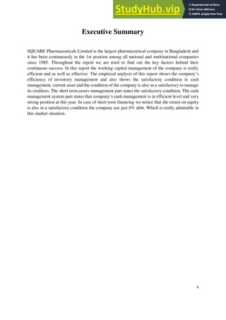 Executive Summary
SQUARE Pharmaceuticals Limited is the largest pharmaceutical company in Bangladesh and
it has been continuously in the 1st position among all national and multinational companies
since 1985. Throughout the report we are tried to find out the key factors behind their
continuous success. In this report the working capital management of the company is really
efficient and as well as effective. The empirical analysis of this report shows the company’s
efficiency of inventory management and also shows the satisfactory condition in cash
management, current asset and the condition of the company is also in a satisfactory to manage
its creditors. The short term assets management part states the satisfactory condition. The cash
management system part states that company’s cash management is in efficient level and very
strong position at this year. In case of short term financing we notice that the return on equity
is also in a satisfactory condition the company use just 8% debt. Which is really admirable in
this market situation.
8
 
