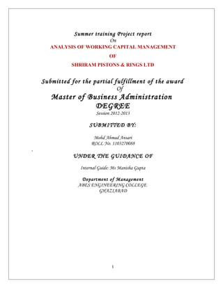 Summer training Project report
                            On
       ANALYSIS OF WORKING CAPITAL MANAGEMENT
                               OF
              SHRIRAM PISTONS & RINGS LTD


    Submitted for the partial fulfillment of the award
                               Of
       Master of Business Administration
                   DEGREE
                        Session 2012-2013

                     SUBMITTED BY:

                       Mohd Ahmad Ansari
                      ROLL No. 1103270088
.
               UNDER THE GUIDANCE OF

                 Internal Guide: Ms Manisha Gupta

                 Department of Management
                ABES ENGINEERING COLLEGE
                       GHAZIABAD




                                1
 