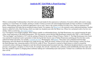 Analysis Of ' Girl With A Pearl Earring '
What is workmanship? Craftsmanship is from the Latin root and stands for the expression or utilization of inventive ability and creative energy,
regularly in a visual frame, for example, painting or model. Creation of work to be acknowledged principally for their excellence or enthusiastic
power. When painting, there are numerous approaches to do as such. There is the system of doing oil works of art. There are numerous well
known compositions still today that are produced using oil paint. For instance, the Mona Lisa is an extremely surely understood painting. Another
sketch is called Girl with a Pearl Earring, which was made one–hundred years after the Mona Lisa. [These two–acclaimed works of art are very
similar, while as yet having...show more content...
It is 77cm high by 53cm length insightful. When taking a gander at workmanship history, the High Renaissance was a period meaning the apex
of the visual expressions in the Italian Renaissance. The vast majority concur that the High Renaissance started in the 1490 's, with Leonardo 's
"The Last Supper" and finished in 1527 with the sacking of Rome by the troops of King of France, Charles V. The High Renaissance time frame
was a period of exceptional creative generation in Italy having the best–known cases of Italian Renaissance painting got from the three surely
understood Italian specialists, for example, Leonardo da Vinci, Michelangelo, and Raphael. These three were celebrated amid the High
Renaissance and went ahead to be through every single diverse age. While the artistic creation of Girl with a Pearl Earring is noted to be from
the Dutch Baroque time, measuring stature of 44.5cm by width of 39cm. This period is a period in Dutch history in which it crossed the
seventeenth century utilizing an imaginative style that utilized misrepresented movement and clear, effortlessly deciphered detail to create show,
pressure, extravagance, and glory in a bit of work, for example, this artwork. Amid this time, craftsmen could uninhibitedly pick their topic and
how they needed to express it, bringing about craftsman making new workmanship styles and systems. Vermeer was a craftsman who strived to
draw out the
Get more content on HelpWriting.net
 