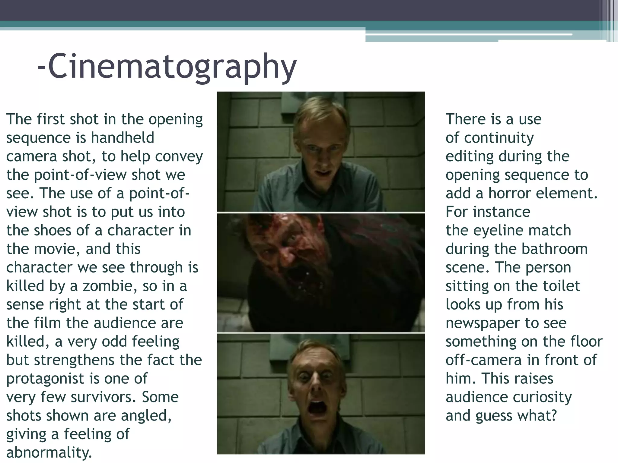 -Cinematography 
There is a use 
of continuity 
editing during the 
opening sequence to 
add a horror element. 
For instance 
the eyeline match 
during the bathroom 
scene. The person 
sitting on the toilet 
looks up from his 
newspaper to see 
something on the floor 
off-camera in front of 
him. This raises 
audience curiosity 
and guess what? 
The first shot in the opening 
sequence is handheld 
camera shot, to help convey 
the point-of-view shot we 
see. The use of a point-of-view 
shot is to put us into 
the shoes of a character in 
the movie, and this 
character we see through is 
killed by a zombie, so in a 
sense right at the start of 
the film the audience are 
killed, a very odd feeling 
but strengthens the fact the 
protagonist is one of 
very few survivors. Some 
shots shown are angled, 
giving a feeling of 
abnormality. 
 