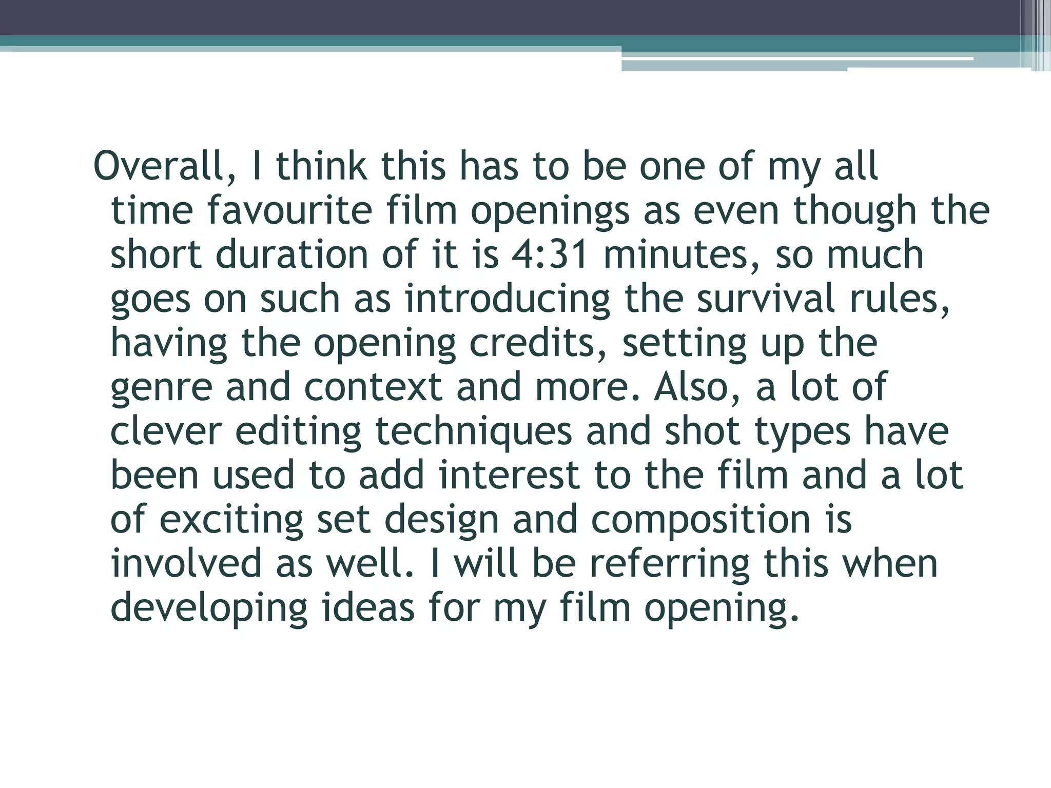 Overall, I think this has to be one of my all 
time favourite film openings as even though the 
short duration of it is 4:31 minutes, so much 
goes on such as introducing the survival rules, 
having the opening credits, setting up the 
genre and context and more. Also, a lot of 
clever editing techniques and shot types have 
been used to add interest to the film and a lot 
of exciting set design and composition is 
involved as well. I will be referring this when 
developing ideas for my film opening. 
