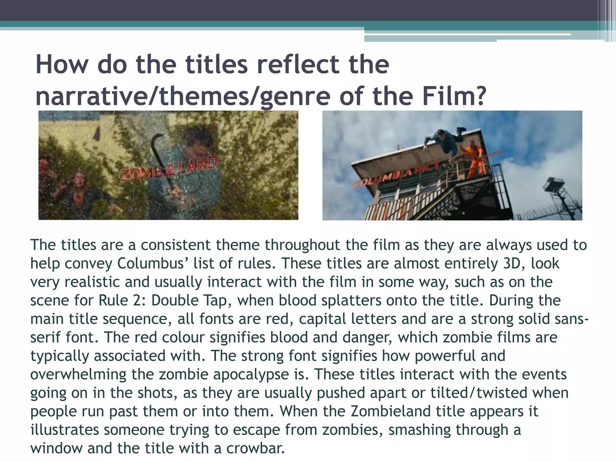 How do the titles reflect the 
narrative/themes/genre of the Film? 
The titles are a consistent theme throughout the film as they are always used to 
help convey Columbus’ list of rules. These titles are almost entirely 3D, look 
very realistic and usually interact with the film in some way, such as on the 
scene for Rule 2: Double Tap, when blood splatters onto the title. During the 
main title sequence, all fonts are red, capital letters and are a strong solid sans-serif 
font. The red colour signifies blood and danger, which zombie films are 
typically associated with. The strong font signifies how powerful and 
overwhelming the zombie apocalypse is. These titles interact with the events 
going on in the shots, as they are usually pushed apart or tilted/twisted when 
people run past them or into them. When the Zombieland title appears it 
illustrates someone trying to escape from zombies, smashing through a 
window and the title with a crowbar. 
 