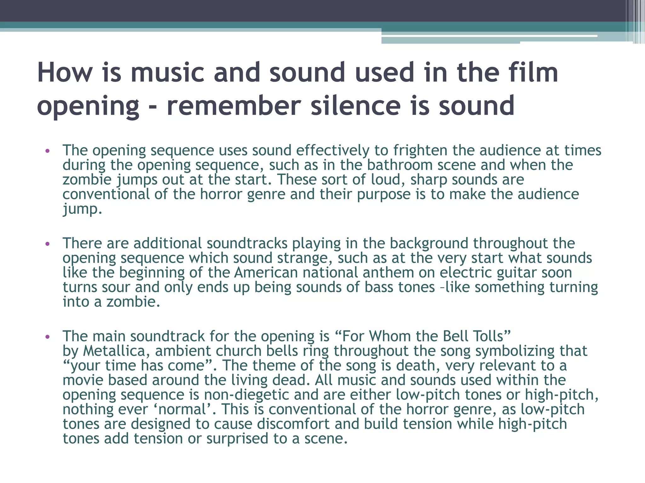 How is music and sound used in the film 
opening - remember silence is sound 
• The opening sequence uses sound effectively to frighten the audience at times 
during the opening sequence, such as in the bathroom scene and when the 
zombie jumps out at the start. These sort of loud, sharp sounds are 
conventional of the horror genre and their purpose is to make the audience 
jump. 
• There are additional soundtracks playing in the background throughout the 
opening sequence which sound strange, such as at the very start what sounds 
like the beginning of the American national anthem on electric guitar soon 
turns sour and only ends up being sounds of bass tones –like something turning 
into a zombie. 
• The main soundtrack for the opening is “For Whom the Bell Tolls” 
by Metallica, ambient church bells ring throughout the song symbolizing that 
“your time has come”. The theme of the song is death, very relevant to a 
movie based around the living dead. All music and sounds used within the 
opening sequence is non-diegetic and are either low-pitch tones or high-pitch, 
nothing ever ‘normal’. This is conventional of the horror genre, as low-pitch 
tones are designed to cause discomfort and build tension while high-pitch 
tones add tension or surprised to a scene. 
 
