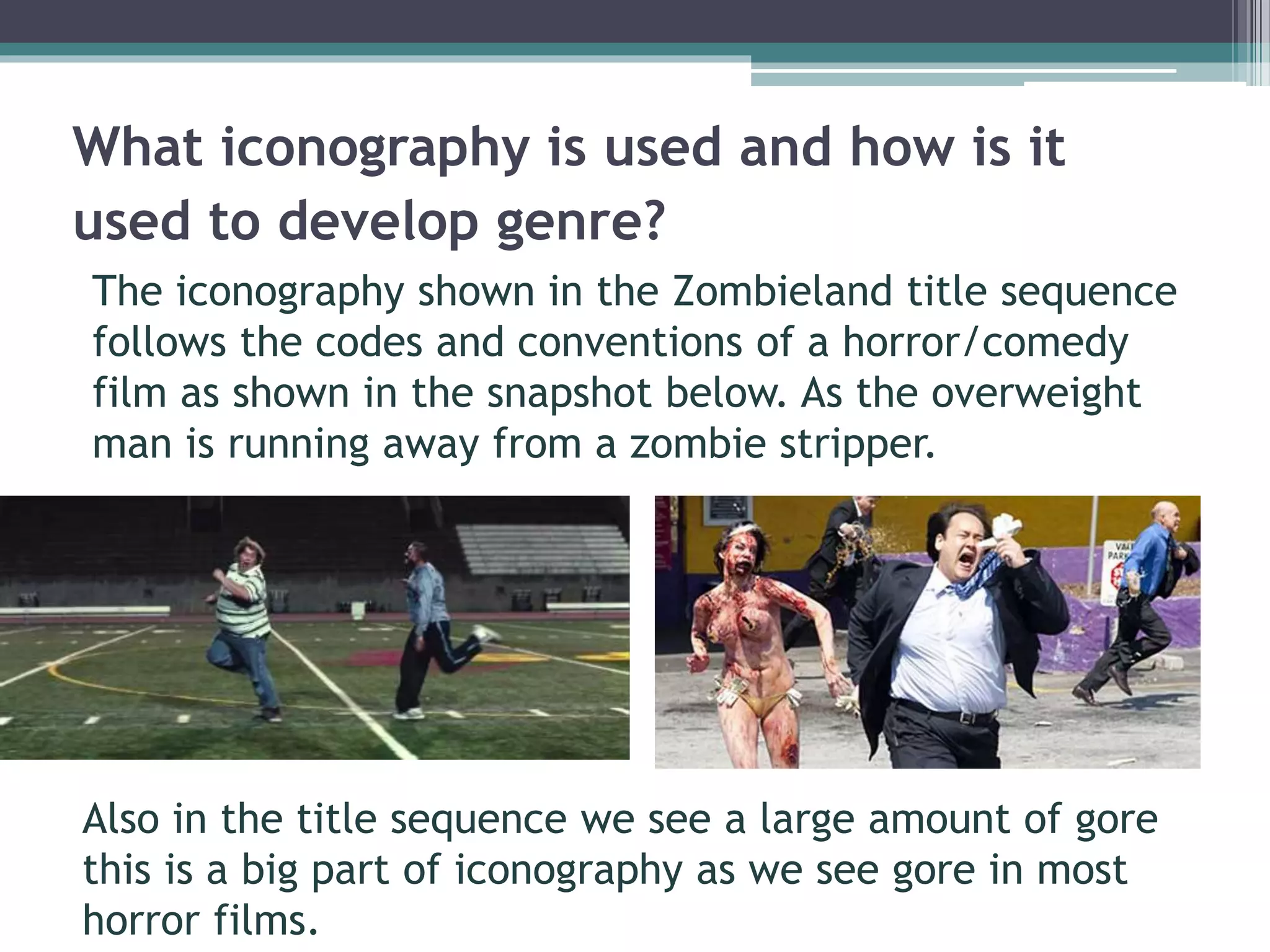 What iconography is used and how is it 
used to develop genre? 
The iconography shown in the Zombieland title sequence 
follows the codes and conventions of a horror/comedy 
film as shown in the snapshot below. As the overweight 
man is running away from a zombie stripper. 
Also in the title sequence we see a large amount of gore 
this is a big part of iconography as we see gore in most 
horror films. 
 