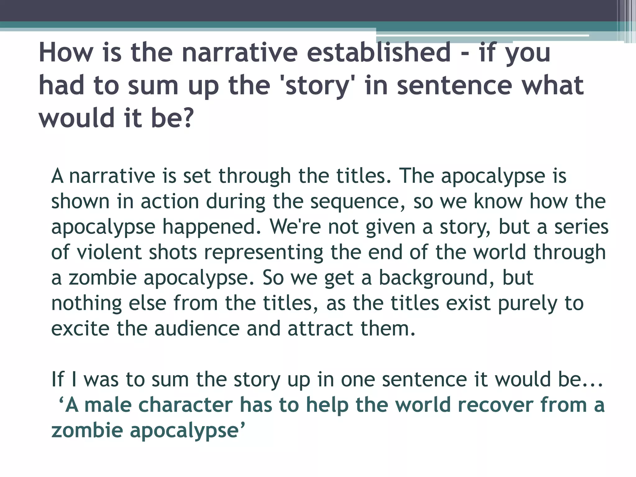 How is the narrative established - if you 
had to sum up the 'story' in sentence what 
would it be? 
A narrative is set through the titles. The apocalypse is 
shown in action during the sequence, so we know how the 
apocalypse happened. We're not given a story, but a series 
of violent shots representing the end of the world through 
a zombie apocalypse. So we get a background, but 
nothing else from the titles, as the titles exist purely to 
excite the audience and attract them. 
If I was to sum the story up in one sentence it would be... 
‘A male character has to help the world recover from a 
zombie apocalypse’ 
 