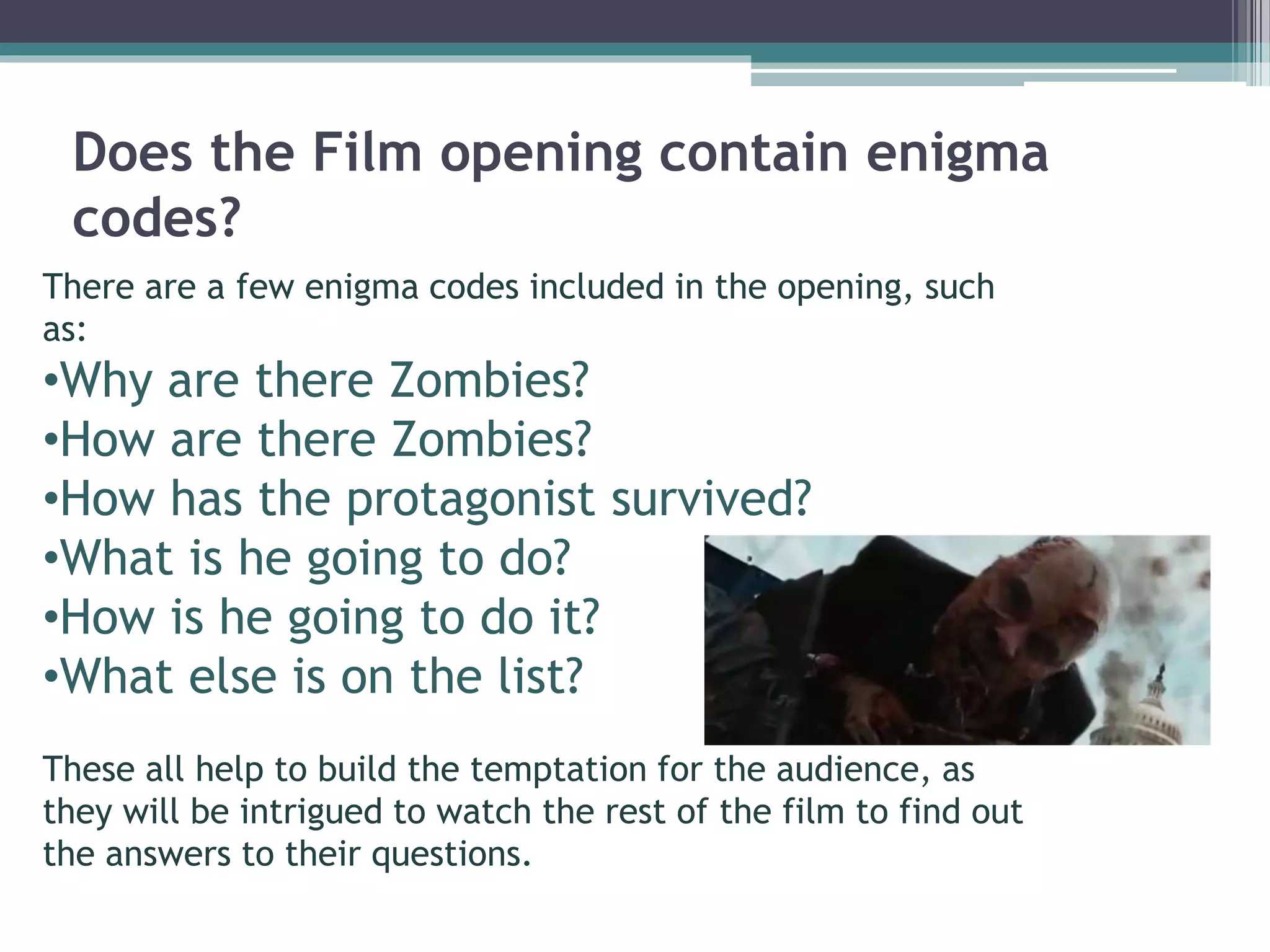 Does the Film opening contain enigma 
codes? 
There are a few enigma codes included in the opening, such 
as: 
•Why are there Zombies? 
•How are there Zombies? 
•How has the protagonist survived? 
•What is he going to do? 
•How is he going to do it? 
•What else is on the list? 
These all help to build the temptation for the audience, as 
they will be intrigued to watch the rest of the film to find out 
the answers to their questions. 
 