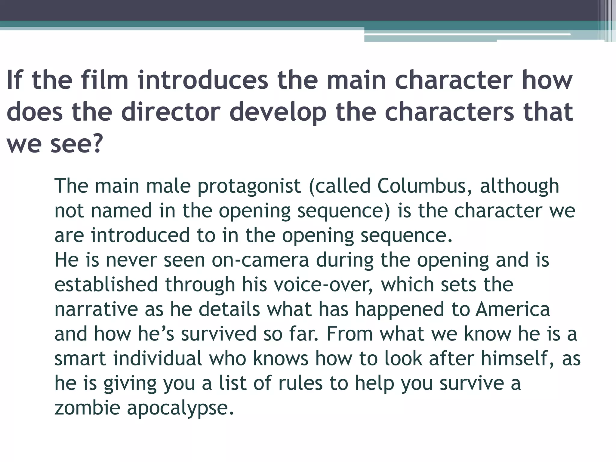 If the film introduces the main character how 
does the director develop the characters that 
we see? 
The main male protagonist (called Columbus, although 
not named in the opening sequence) is the character we 
are introduced to in the opening sequence. 
He is never seen on-camera during the opening and is 
established through his voice-over, which sets the 
narrative as he details what has happened to America 
and how he’s survived so far. From what we know he is a 
smart individual who knows how to look after himself, as 
he is giving you a list of rules to help you survive a 
zombie apocalypse. 
 