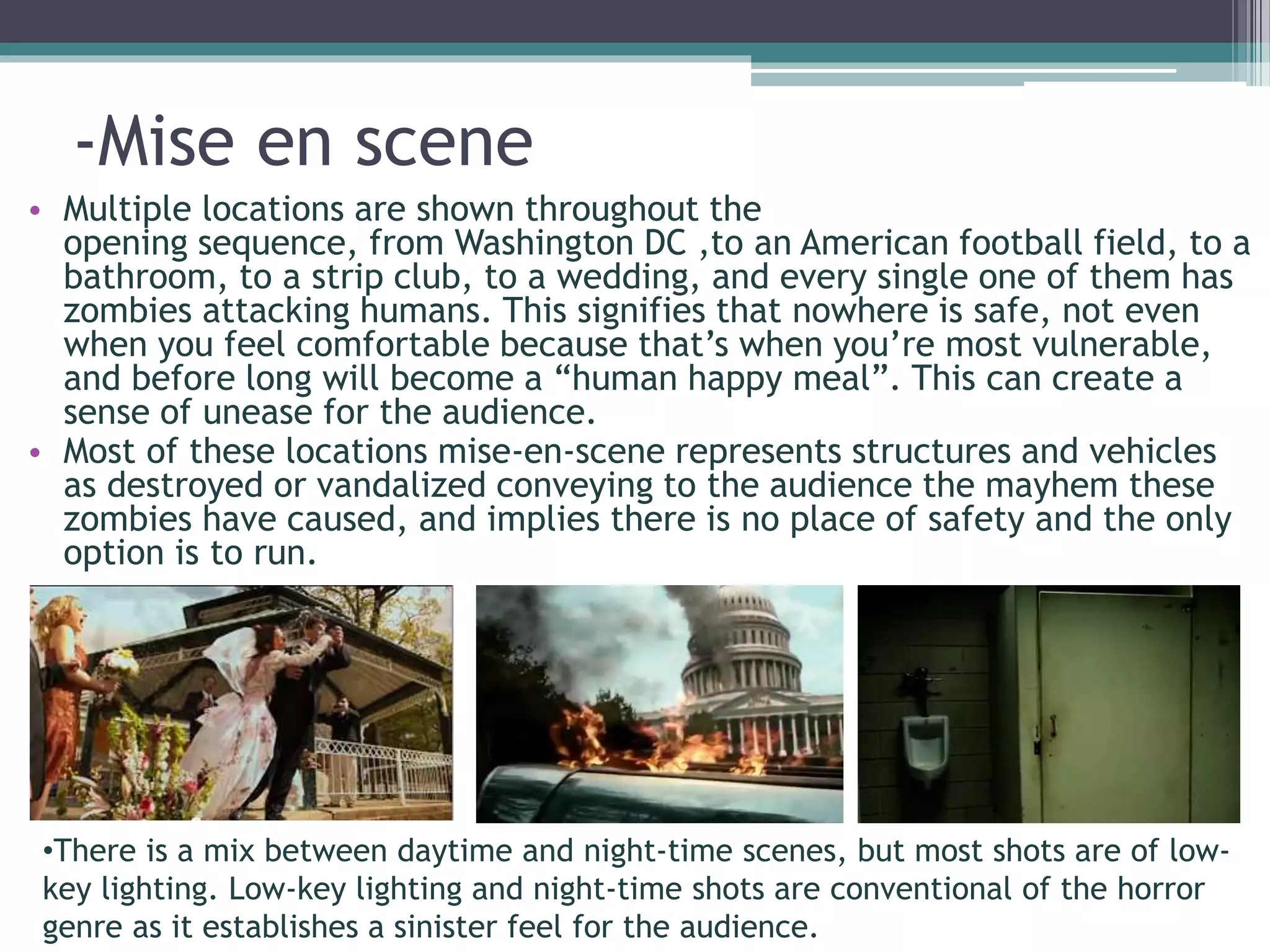 -Mise en scene 
• Multiple locations are shown throughout the 
opening sequence, from Washington DC ,to an American football field, to a 
bathroom, to a strip club, to a wedding, and every single one of them has 
zombies attacking humans. This signifies that nowhere is safe, not even 
when you feel comfortable because that’s when you’re most vulnerable, 
and before long will become a “human happy meal”. This can create a 
sense of unease for the audience. 
• Most of these locations mise-en-scene represents structures and vehicles 
as destroyed or vandalized conveying to the audience the mayhem these 
zombies have caused, and implies there is no place of safety and the only 
option is to run. 
•There is a mix between daytime and night-time scenes, but most shots are of low-key 
lighting. Low-key lighting and night-time shots are conventional of the horror 
genre as it establishes a sinister feel for the audience. 
 