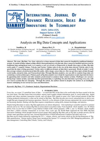 B. Sandhiya, N. Ramya Devi, Deepalakshmi A., International Journal of Advance Research, Ideas and Innovations in
Technology.
© 2017, www.IJARIIT.com All Rights Reserved Page | 181
ISSN: 2454-132X
Impact factor: 4.295
(Volume3, Issue6)
Available online at www.ijariit.com
Analysis on Big Data Concepts and Applications
Sandhiya .B
Sri Shakthi Institute of Engineering and
Technology, Coimbatore, Tamil
Nadu
sandhiyab@siet.ac.in
Ramya Devi .N
Sri Shakthi Institute of Engineering
and Technology, Coimbatore, Tamil
Nadu
ramyadevi@siet.ac.in
A. Deepalakshmi
Sri Shakthi Institute of Engineering
and Technology, Coimbatore, Tamil
Nadu
deepalakshmi@siet.ac.in
Abstract: The term, Big Data ‘has been referred as a large amount of data that cannot be handled by traditional database
systems. It consists of large volumes of data which is been generated at a very fast rate, these cannot be handled and processed by
traditional data management tools, so it requires a new set of tools or frameworks to handle these types of data. Big data
works under V’s namely Volume, Velocity, and Variety. Volume refers to the size of the data whereas Velocity refers to the
speed that the data is being generated. Variety refers to different formats of data that is generated. Mostly in today’s world
thee average volumes of unstructured data like audio, video, image, sensor data etc. One can get these types of data through
social media, enterprise data, and Transactional data. Through Big data analytics, one can able to examine large data sets
containing a variety of data types. Primary goals of big data analytics are to help the organizations to take important decisions
by appointing data scientists and other analytics professionals to analyses large volumes of data. Challenges one can face
during large volume of data, especially machine-generated data, is exploding, how fast that data is growing every year, with
new sources of data that are emerging. Through the article, the authors intend to decipher the notions in an intelligible
manner embodying in text several use-cases and illustrations.
Keywords: Big Data, 3 V‘s, Sentiment Analysis, Organisational Decisions.
I. INTRODUCTION
Every day, we create 2.5 quintillion bytes of data — so much that 90% of the data in the world today has been created in the last
two years alone. This data comes from everywhere: sensors used to gather climate information, posts to social media sites, digital
pictures and videos, purchase transaction records, and cell phone GPS signals to name a few. Such colossal amount of data that
is being produced continuously is what can be coined as Big Data. Big Data decodes previously untouched data to derive new
insight that gets integrated into business operations. However, as the amounts of data increase exponential, the current techniques
are becoming obsolete. Dealing with Big Data requires comprehensive coding skills, domain knowledge, and statistics.
Despite being Herculean in nature, Big Data applications are almost ubiquitous- from marketing to scientific research to customer
interests and so on. We can witness Big Data in action almost everywhere today. From Facebook which handles over 40 billion
photos from its user base to CERN‘s Large Hydron Collider (LHC) which generates 15PB a year to Walmart which handles
more than 1 billion customer transactions in an hour. Over a year ago, the World Bank organized the first WBG Big Data
Innovation Challenge which brought forward several unique ideas applying Big Data such as big data to predict poverty and for
climate smart agriculture and fore user- focused Identification of Road Infrastructure Condition and safety and so on.
Big Data can be simply defined by explaining the 3V‘s – volume, velocity, and variety which are the driving dimensions of Big
Data quantification. Gartner analyst, Doug Laney introduced the famous 3 V‘s concept in his 2001 Metagroup publication, ‗3D
data management: Controlling Data Volume, Variety, and Velocity‘.
 