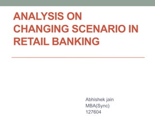ANALYSIS ON
CHANGING SCENARIO IN
RETAIL BANKING
Abhishek jain
MBA(Sync)
127604
 