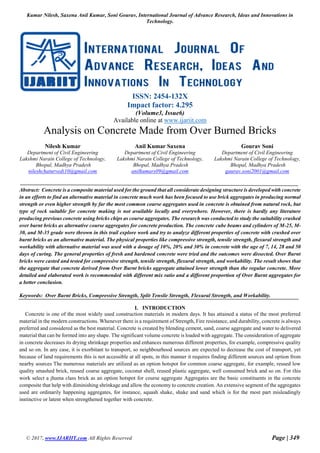 Kumar Nilesh, Saxena Anil Kumar, Soni Gourav, International Journal of Advance Research, Ideas and Innovations in
Technology.
© 2017, www.IJARIIT.com All Rights Reserved Page | 349
ISSN: 2454-132X
Impact factor: 4.295
(Volume3, Issue6)
Available online at www.ijariit.com
Analysis on Concrete Made from Over Burned Bricks
Nilesh Kumar
Department of Civil Engineering
Lakshmi Narain College of Technology,
Bhopal, Madhya Pradesh
nileshchaturvedi10@gmail.com
Anil Kumar Saxena
Department of Civil Engineering
Lakshmi Narain College of Technology,
Bhopal, Madhya Pradesh
anilkumars09@gmail.com
Gourav Soni
Department of Civil Engineering
Lakshmi Narain College of Technology,
Bhopal, Madhya Pradesh
gaurav.soni2001@gmail.com
Abstract: Concrete is a composite material used for the ground that all considerate designing structure is developed with concrete
in an efforts to find an alternative material in concrete much work has been focused to use brick aggregates in producing normal
strength or even higher strength by far the most common course aggregates used in concrete is obtained from natural rock, but
type of rock suitable for concrete making is not available locally and everywhere. However, there is hardly any literature
producing previous concrete using bricks chips as course aggregates. The research was conducted to study the suitability crushed
over burnt bricks as alternative course aggregates for concrete production. The concrete cube beams and cylinders of M-25, M-
30, and M-35 grade were thrown in this trail explore work and try to analyze different properties of concrete with crushed over
burnt bricks as an alternative material. The physical properties like compressive strength, tensile strength, flexural strength and
workability with alternative material was used with a dosage of 10%, 20% and 30% in concrete with the age of 7, 14, 28 and 50
days of curing. The general properties of fresh and hardened concrete were tried and the outcomes were dissected. Over Burnt
bricks were casted and tested for compressive strength, tensile strength, flexural strength, and workability. The result shows that
the aggregate that concrete derived from Over Burnt bricks aggregate attained lower strength than the regular concrete. More
detailed and elaborated work is recommended with different mix ratio and a different proportion of Over Burnt aggregates for
a better conclusion.
Keywords: Over Burnt Bricks, Compressive Strength, Split Tensile Strength, Flexural Strength, and Workability.
I. INTRODUCTION
Concrete is one of the most widely used construction materials in modern days. It has attained a status of the most preferred
material in the modern constructions. Whenever there is a requirement of Strength, Fire resistance, and durability, concrete is always
preferred and considered as the best material. Concrete is created by blending cement, sand, coarse aggregate and water to delivered
material that can be formed into any shape. The significant volume concrete is loaded with aggregate. The consideration of aggregate
in concrete decreases its drying shrinkage properties and enhances numerous different properties, for example, compressive quality
and so on. In any case, it is exorbitant to transport, so neighbourhood sources are expected to decrease the cost of transport, yet
because of land requirements this is not accessible at all spots, in this manner it requires finding different sources and option from
nearby sources The numerous materials are utilized as an option hotspot for common coarse aggregate, for example, reused low
quality smashed brick, reused coarse aggregate, coconut shell, reused plastic aggregate, well consumed brick and so on. For this
work select a jhama class brick as an option hotspot for course aggregate Aggregates are the basic constituents in the concrete
composite that help with diminishing shrinkage and allow the economy to concrete creation. An extensive segment of the aggregates
used are ordinarily happening aggregates, for instance, squash shake, shake and sand which is for the most part misleadingly
instinctive or latent when strengthened together with concrete.
 