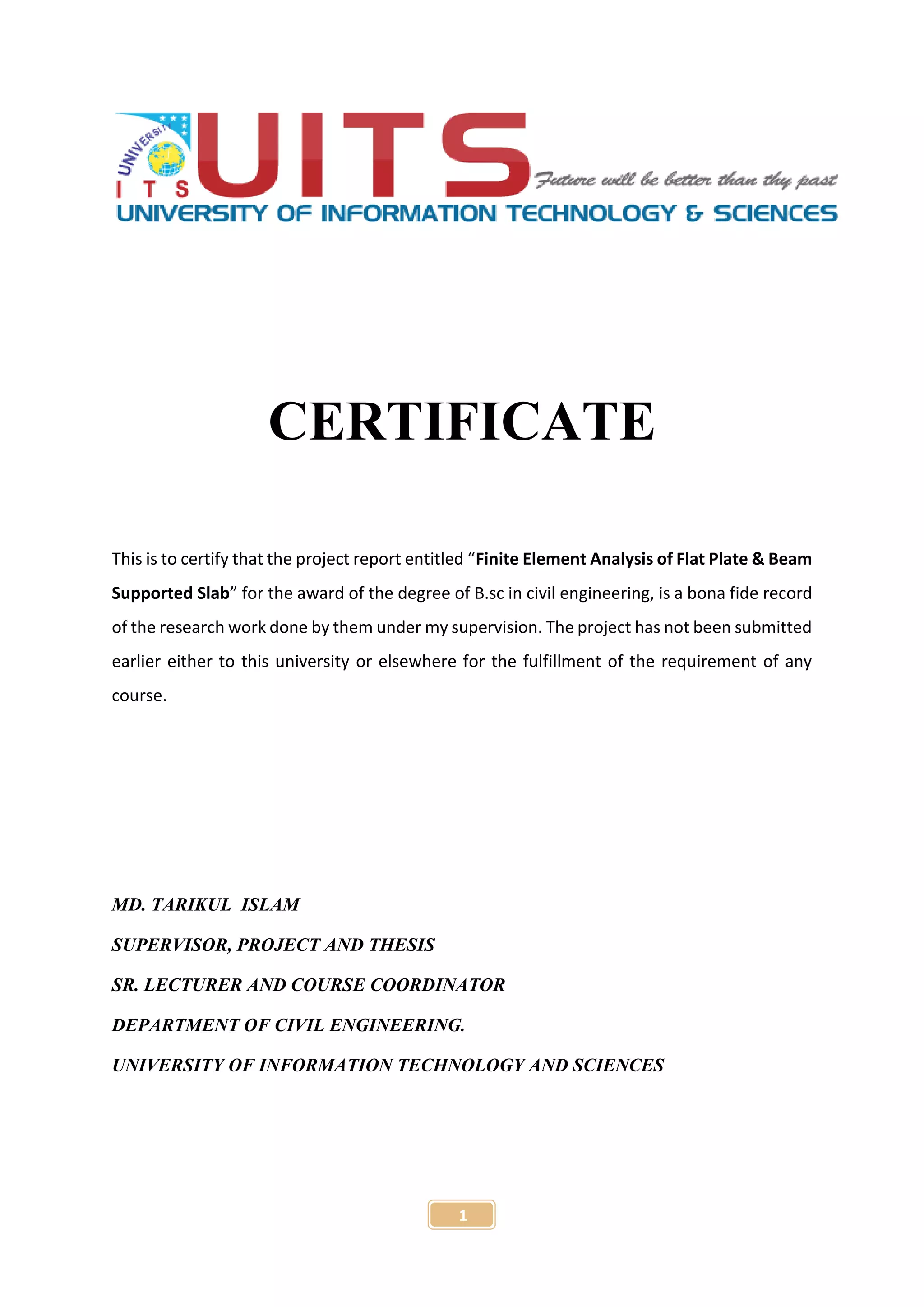 1
CERTIFICATE
This is to certify that the project report entitled “Finite Element Analysis of Flat Plate & Beam
Supported Slab” for the award of the degree of B.sc in civil engineering, is a bona fide record
of the research work done by them under my supervision. The project has not been submitted
earlier either to this university or elsewhere for the fulfillment of the requirement of any
course.
MD. TARIKUL ISLAM
SUPERVISOR, PROJECT AND THESIS
SR. LECTURER AND COURSE COORDINATOR
DEPARTMENT OF CIVIL ENGINEERING.
UNIVERSITY OF INFORMATION TECHNOLOGY AND SCIENCES
 