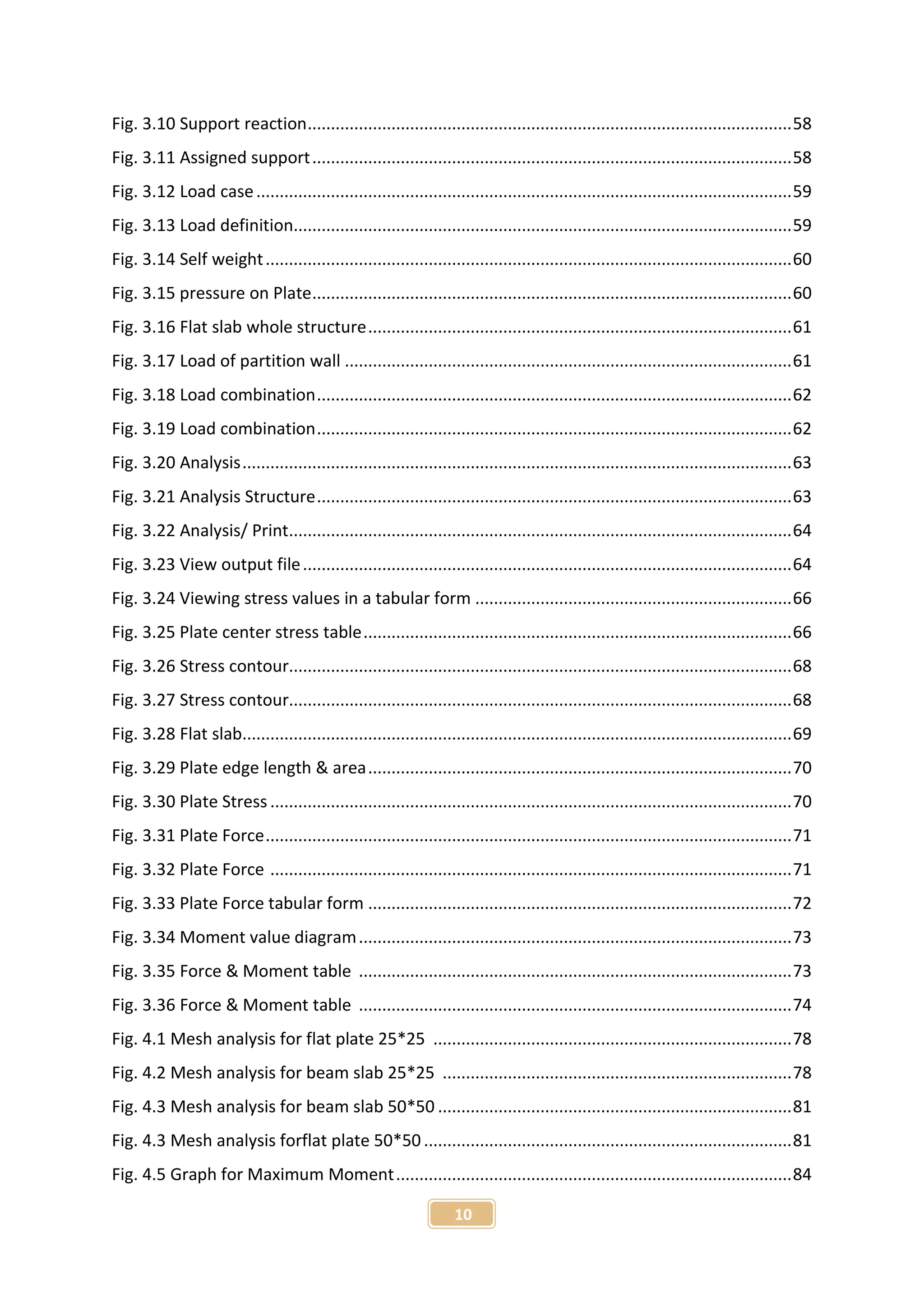 10
Fig. 3.10 Support reaction........................................................................................................58
Fig. 3.11 Assigned support.......................................................................................................58
Fig. 3.12 Load case...................................................................................................................59
Fig. 3.13 Load definition...........................................................................................................59
Fig. 3.14 Self weight.................................................................................................................60
Fig. 3.15 pressure on Plate.......................................................................................................60
Fig. 3.16 Flat slab whole structure...........................................................................................61
Fig. 3.17 Load of partition wall ................................................................................................61
Fig. 3.18 Load combination......................................................................................................62
Fig. 3.19 Load combination......................................................................................................62
Fig. 3.20 Analysis......................................................................................................................63
Fig. 3.21 Analysis Structure......................................................................................................63
Fig. 3.22 Analysis/ Print............................................................................................................64
Fig. 3.23 View output file.........................................................................................................64
Fig. 3.24 Viewing stress values in a tabular form ....................................................................66
Fig. 3.25 Plate center stress table............................................................................................66
Fig. 3.26 Stress contour............................................................................................................68
Fig. 3.27 Stress contour............................................................................................................68
Fig. 3.28 Flat slab......................................................................................................................69
Fig. 3.29 Plate edge length & area...........................................................................................70
Fig. 3.30 Plate Stress ................................................................................................................70
Fig. 3.31 Plate Force.................................................................................................................71
Fig. 3.32 Plate Force ................................................................................................................71
Fig. 3.33 Plate Force tabular form ...........................................................................................72
Fig. 3.34 Moment value diagram.............................................................................................73
Fig. 3.35 Force & Moment table .............................................................................................73
Fig. 3.36 Force & Moment table .............................................................................................74
Fig. 4.1 Mesh analysis for flat plate 25*25 .............................................................................78
Fig. 4.2 Mesh analysis for beam slab 25*25 ...........................................................................78
Fig. 4.3 Mesh analysis for beam slab 50*50 ............................................................................81
Fig. 4.3 Mesh analysis forflat plate 50*50 ...............................................................................81
Fig. 4.5 Graph for Maximum Moment.....................................................................................84
 