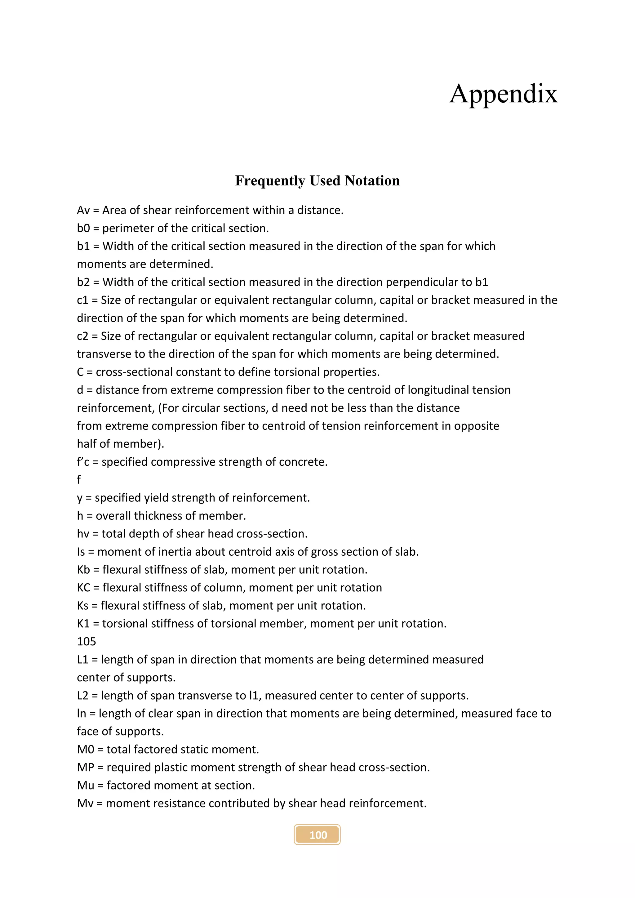 100
Appendix
Frequently Used Notation
Av = Area of shear reinforcement within a distance.
b0 = perimeter of the critical section.
b1 = Width of the critical section measured in the direction of the span for which
moments are determined.
b2 = Width of the critical section measured in the direction perpendicular to b1
c1 = Size of rectangular or equivalent rectangular column, capital or bracket measured in the
direction of the span for which moments are being determined.
c2 = Size of rectangular or equivalent rectangular column, capital or bracket measured
transverse to the direction of the span for which moments are being determined.
C = cross-sectional constant to define torsional properties.
d = distance from extreme compression fiber to the centroid of longitudinal tension
reinforcement, (For circular sections, d need not be less than the distance
from extreme compression fiber to centroid of tension reinforcement in opposite
half of member).
f’c = specified compressive strength of concrete.
f
y = specified yield strength of reinforcement.
h = overall thickness of member.
hv = total depth of shear head cross-section.
Is = moment of inertia about centroid axis of gross section of slab.
Kb = flexural stiffness of slab, moment per unit rotation.
KC = flexural stiffness of column, moment per unit rotation
Ks = flexural stiffness of slab, moment per unit rotation.
K1 = torsional stiffness of torsional member, moment per unit rotation.
105
L1 = length of span in direction that moments are being determined measured
center of supports.
L2 = length of span transverse to l1, measured center to center of supports.
ln = length of clear span in direction that moments are being determined, measured face to
face of supports.
M0 = total factored static moment.
MP = required plastic moment strength of shear head cross-section.
Mu = factored moment at section.
Mv = moment resistance contributed by shear head reinforcement.
 