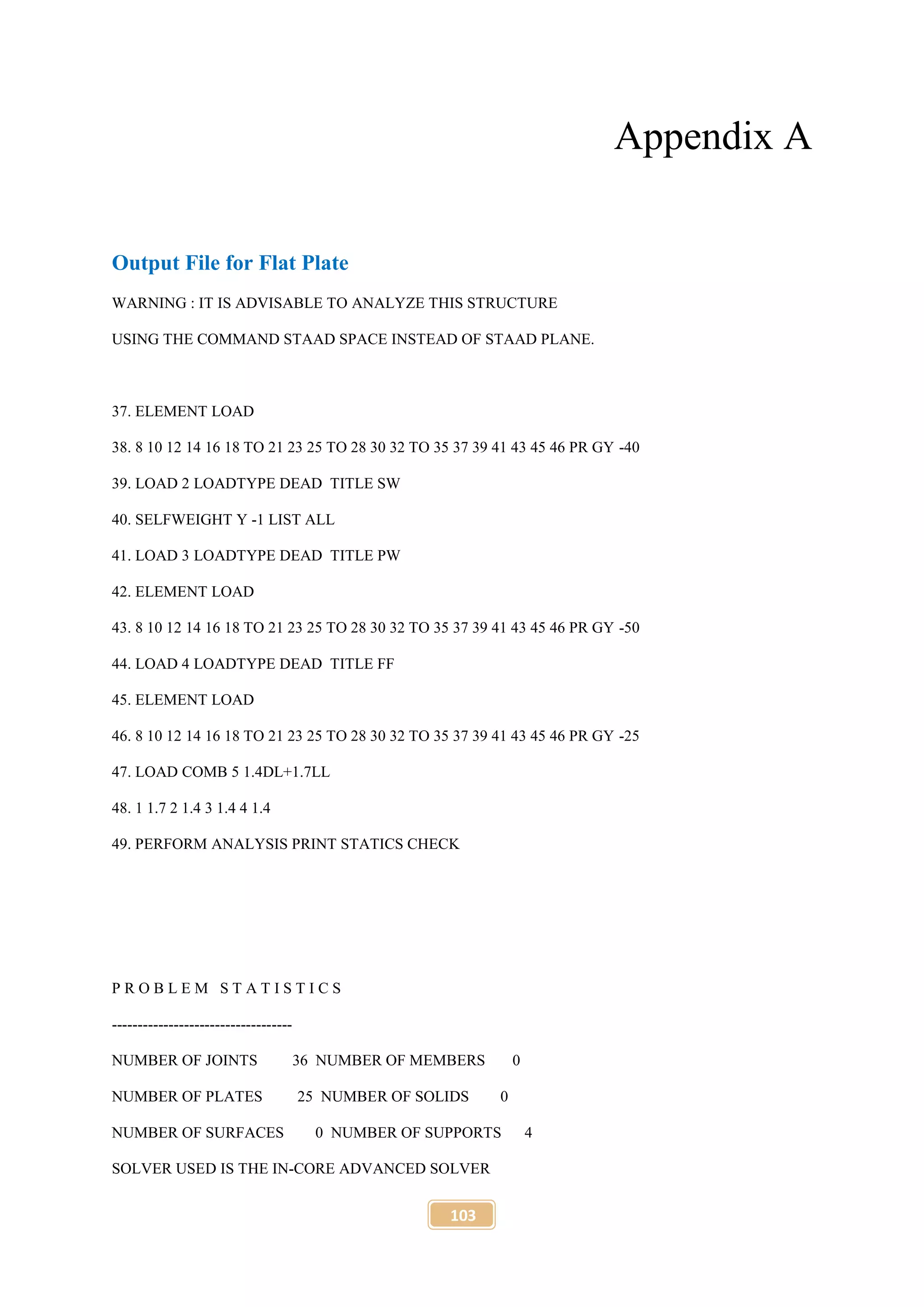 103
Appendix A
Output File for Flat Plate
WARNING : IT IS ADVISABLE TO ANALYZE THIS STRUCTURE
USING THE COMMAND STAAD SPACE INSTEAD OF STAAD PLANE.
37. ELEMENT LOAD
38. 8 10 12 14 16 18 TO 21 23 25 TO 28 30 32 TO 35 37 39 41 43 45 46 PR GY -40
39. LOAD 2 LOADTYPE DEAD TITLE SW
40. SELFWEIGHT Y -1 LIST ALL
41. LOAD 3 LOADTYPE DEAD TITLE PW
42. ELEMENT LOAD
43. 8 10 12 14 16 18 TO 21 23 25 TO 28 30 32 TO 35 37 39 41 43 45 46 PR GY -50
44. LOAD 4 LOADTYPE DEAD TITLE FF
45. ELEMENT LOAD
46. 8 10 12 14 16 18 TO 21 23 25 TO 28 30 32 TO 35 37 39 41 43 45 46 PR GY -25
47. LOAD COMB 5 1.4DL+1.7LL
48. 1 1.7 2 1.4 3 1.4 4 1.4
49. PERFORM ANALYSIS PRINT STATICS CHECK
P R O B L E M S T A T I S T I C S
-----------------------------------
NUMBER OF JOINTS 36 NUMBER OF MEMBERS 0
NUMBER OF PLATES 25 NUMBER OF SOLIDS 0
NUMBER OF SURFACES 0 NUMBER OF SUPPORTS 4
SOLVER USED IS THE IN-CORE ADVANCED SOLVER
 