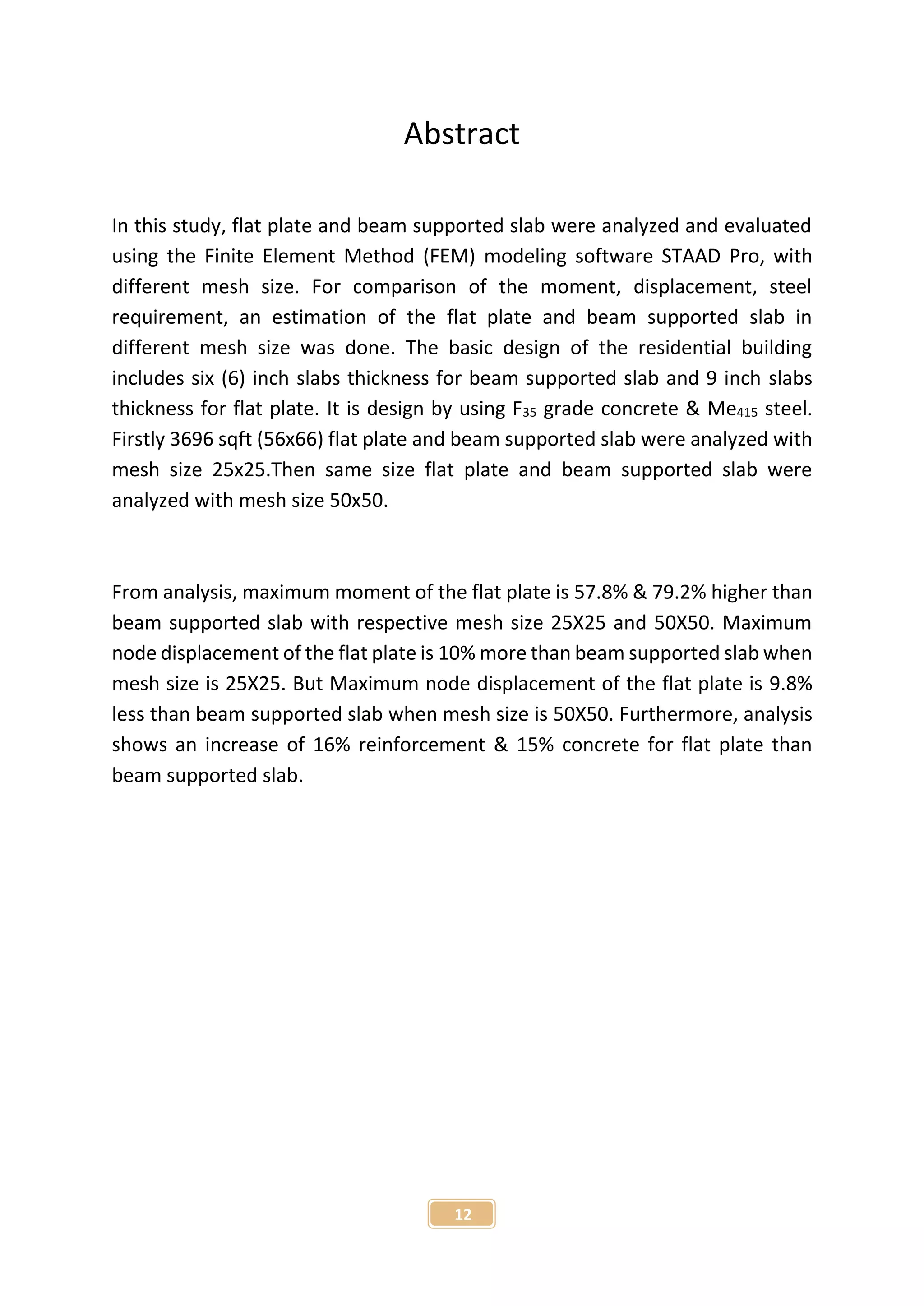 12
Abstract
In this study, flat plate and beam supported slab were analyzed and evaluated
using the Finite Element Method (FEM) modeling software STAAD Pro, with
different mesh size. For comparison of the moment, displacement, steel
requirement, an estimation of the flat plate and beam supported slab in
different mesh size was done. The basic design of the residential building
includes six (6) inch slabs thickness for beam supported slab and 9 inch slabs
thickness for flat plate. It is design by using F35 grade concrete & Me415 steel.
Firstly 3696 sqft (56x66) flat plate and beam supported slab were analyzed with
mesh size 25x25.Then same size flat plate and beam supported slab were
analyzed with mesh size 50x50.
From analysis, maximum moment of the flat plate is 57.8% & 79.2% higher than
beam supported slab with respective mesh size 25X25 and 50X50. Maximum
node displacement of the flat plate is 10% more than beam supported slab when
mesh size is 25X25. But Maximum node displacement of the flat plate is 9.8%
less than beam supported slab when mesh size is 50X50. Furthermore, analysis
shows an increase of 16% reinforcement & 15% concrete for flat plate than
beam supported slab.
 