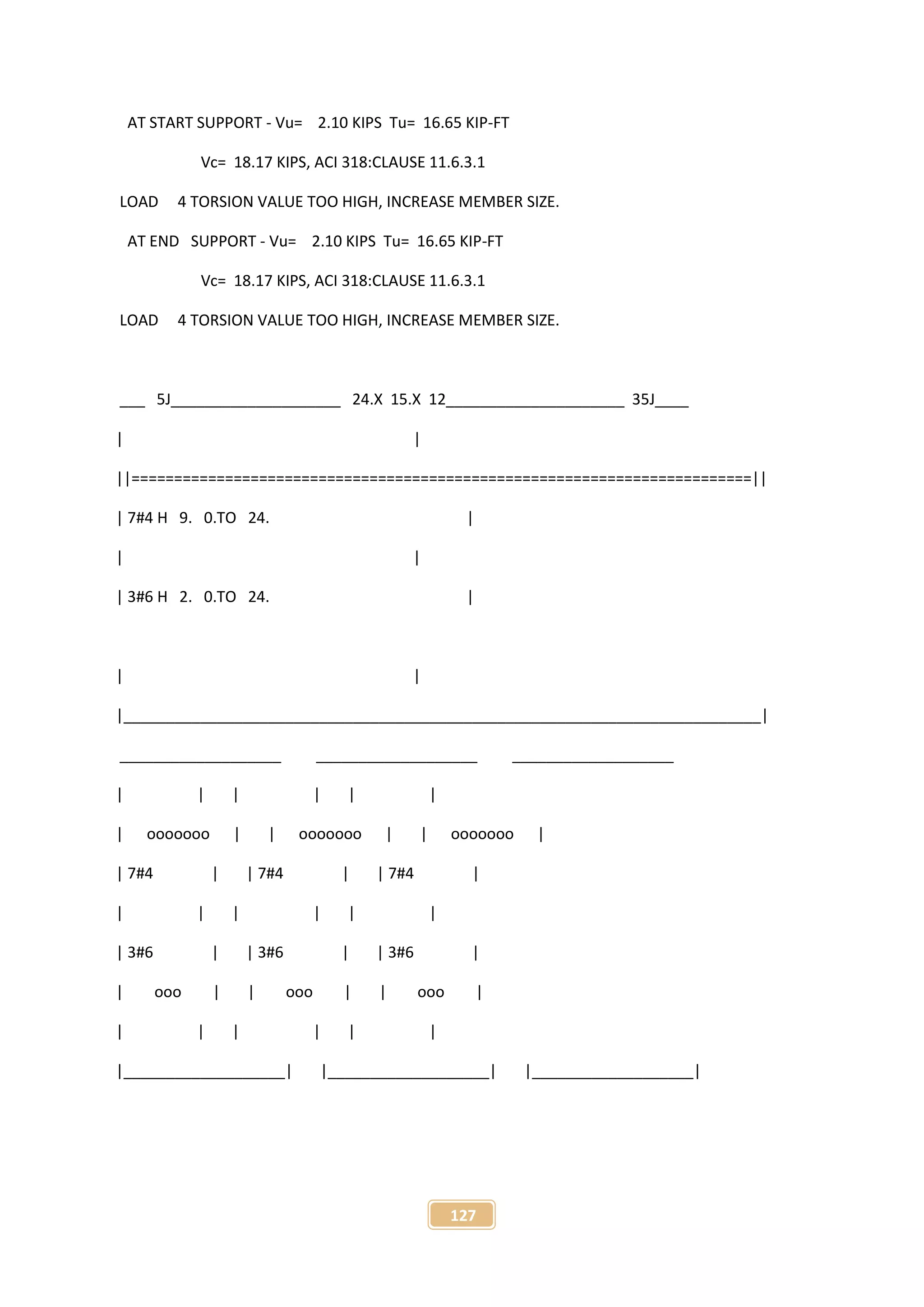 127
AT START SUPPORT - Vu= 2.10 KIPS Tu= 16.65 KIP-FT
Vc= 18.17 KIPS, ACI 318:CLAUSE 11.6.3.1
LOAD 4 TORSION VALUE TOO HIGH, INCREASE MEMBER SIZE.
AT END SUPPORT - Vu= 2.10 KIPS Tu= 16.65 KIP-FT
Vc= 18.17 KIPS, ACI 318:CLAUSE 11.6.3.1
LOAD 4 TORSION VALUE TOO HIGH, INCREASE MEMBER SIZE.
___ 5J____________________ 24.X 15.X 12_____________________ 35J____
| |
||=========================================================================||
| 7#4 H 9. 0.TO 24. |
| |
| 3#6 H 2. 0.TO 24. |
| |
|___________________________________________________________________________|
___________________ ___________________ ___________________
| | | | | |
| ooooooo | | ooooooo | | ooooooo |
| 7#4 | | 7#4 | | 7#4 |
| | | | | |
| 3#6 | | 3#6 | | 3#6 |
| ooo | | ooo | | ooo |
| | | | | |
|___________________| |___________________| |___________________|
 