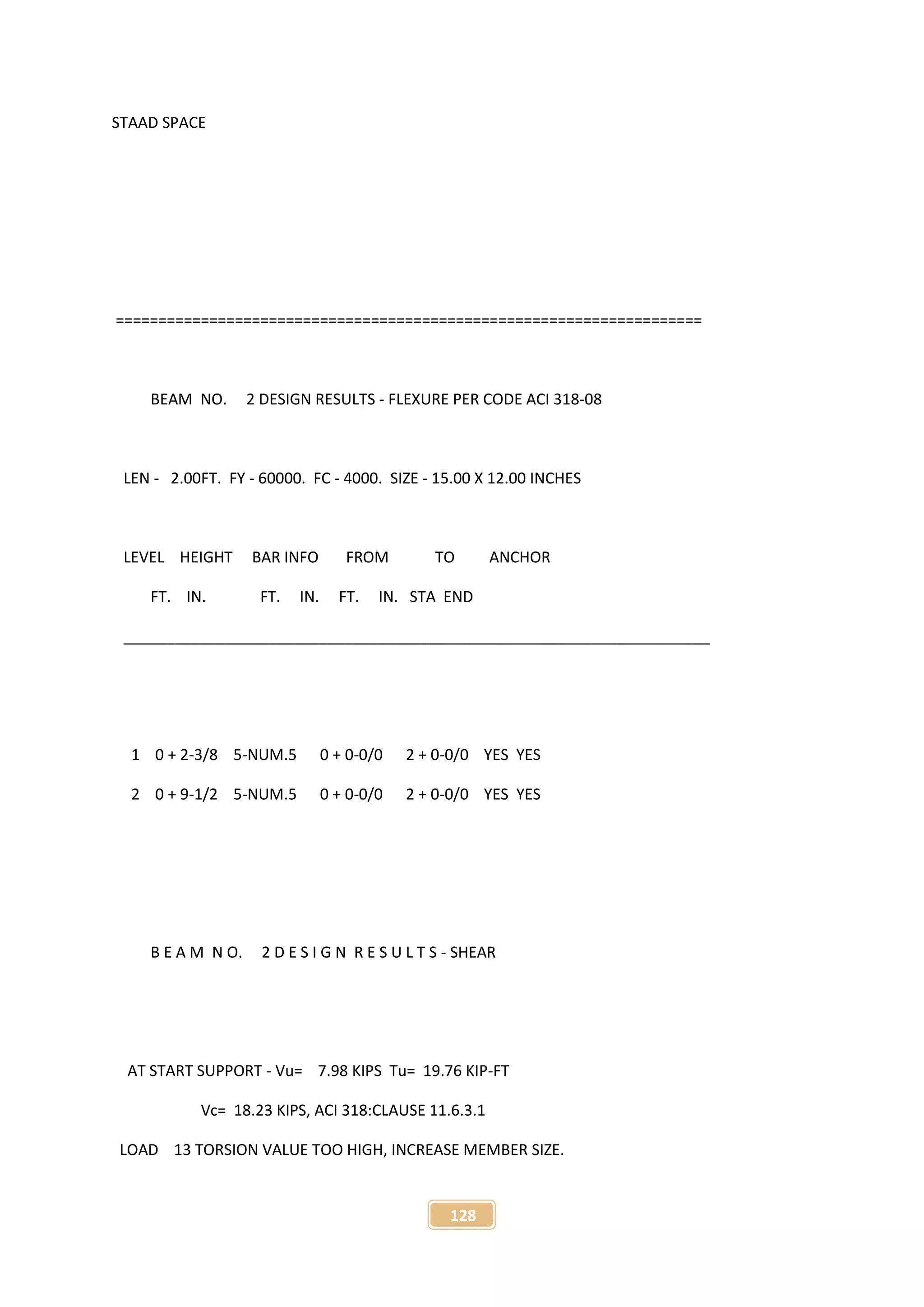 128
STAAD SPACE
=====================================================================
BEAM NO. 2 DESIGN RESULTS - FLEXURE PER CODE ACI 318-08
LEN - 2.00FT. FY - 60000. FC - 4000. SIZE - 15.00 X 12.00 INCHES
LEVEL HEIGHT BAR INFO FROM TO ANCHOR
FT. IN. FT. IN. FT. IN. STA END
_____________________________________________________________________
1 0 + 2-3/8 5-NUM.5 0 + 0-0/0 2 + 0-0/0 YES YES
2 0 + 9-1/2 5-NUM.5 0 + 0-0/0 2 + 0-0/0 YES YES
B E A M N O. 2 D E S I G N R E S U L T S - SHEAR
AT START SUPPORT - Vu= 7.98 KIPS Tu= 19.76 KIP-FT
Vc= 18.23 KIPS, ACI 318:CLAUSE 11.6.3.1
LOAD 13 TORSION VALUE TOO HIGH, INCREASE MEMBER SIZE.
 