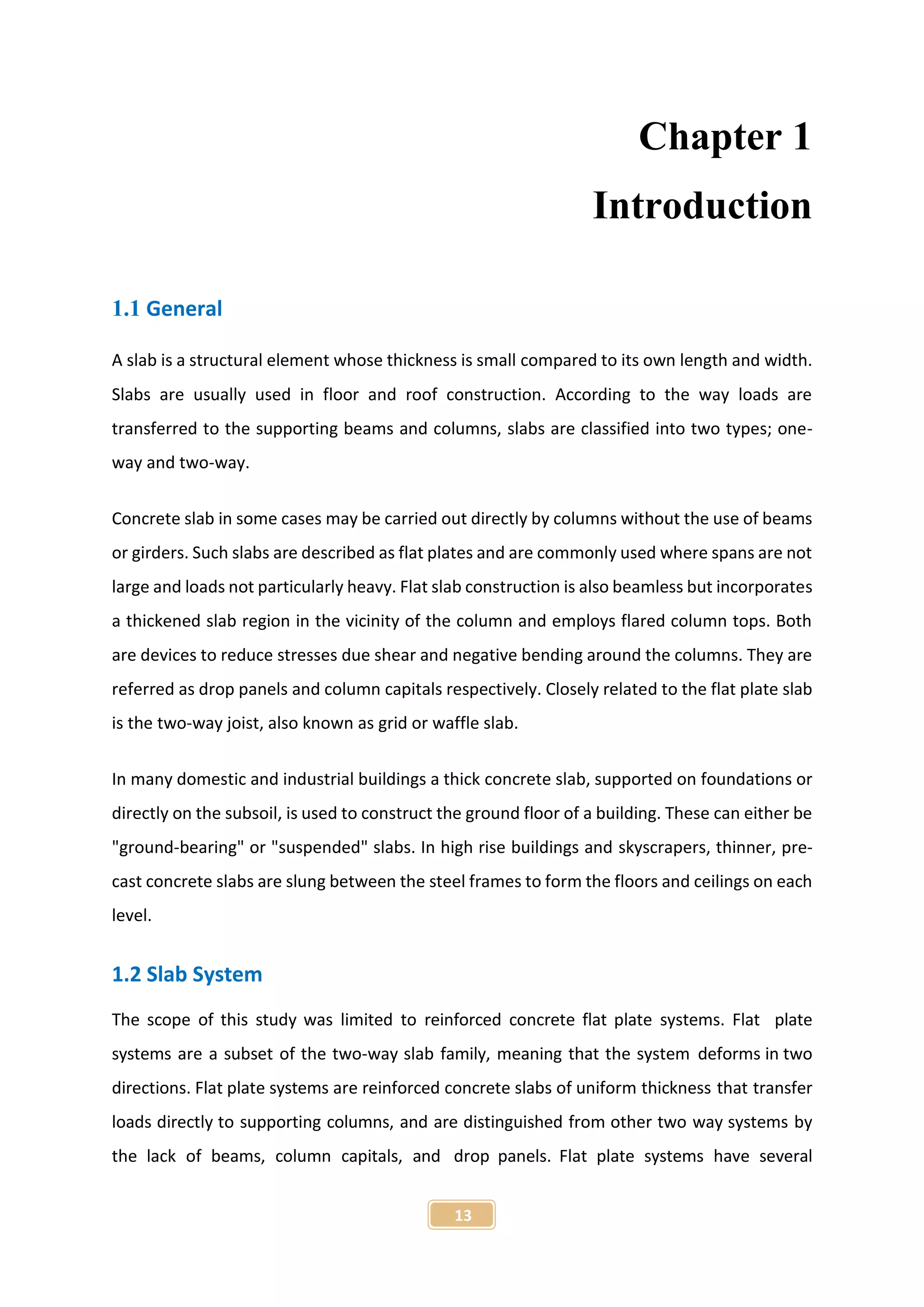 13
Chapter 1
Introduction
1.1 General
A slab is a structural element whose thickness is small compared to its own length and width.
Slabs are usually used in floor and roof construction. According to the way loads are
transferred to the supporting beams and columns, slabs are classified into two types; one-
way and two-way.
Concrete slab in some cases may be carried out directly by columns without the use of beams
or girders. Such slabs are described as flat plates and are commonly used where spans are not
large and loads not particularly heavy. Flat slab construction is also beamless but incorporates
a thickened slab region in the vicinity of the column and employs flared column tops. Both
are devices to reduce stresses due shear and negative bending around the columns. They are
referred as drop panels and column capitals respectively. Closely related to the flat plate slab
is the two-way joist, also known as grid or waffle slab.
In many domestic and industrial buildings a thick concrete slab, supported on foundations or
directly on the subsoil, is used to construct the ground floor of a building. These can either be
"ground-bearing" or "suspended" slabs. In high rise buildings and skyscrapers, thinner, pre-
cast concrete slabs are slung between the steel frames to form the floors and ceilings on each
level.
1.2 Slab System
The scope of this study was limited to reinforced concrete flat plate systems. Flat plate
systems are a subset of the two-way slab family, meaning that the system deforms in two
directions. Flat plate systems are reinforced concrete slabs of uniform thickness that transfer
loads directly to supporting columns, and are distinguished from other two way systems by
the lack of beams, column capitals, and drop panels. Flat plate systems have several
 