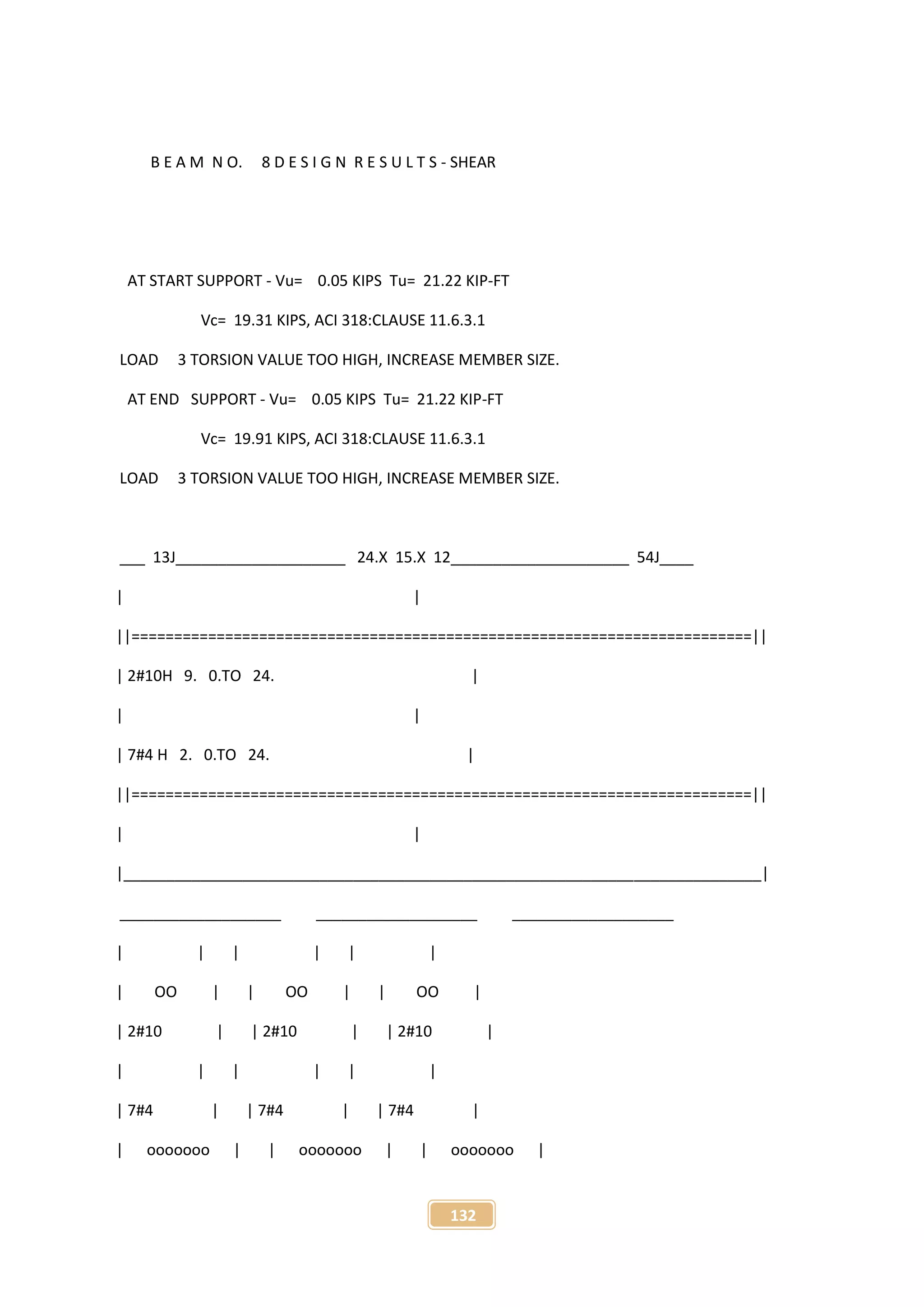 132
B E A M N O. 8 D E S I G N R E S U L T S - SHEAR
AT START SUPPORT - Vu= 0.05 KIPS Tu= 21.22 KIP-FT
Vc= 19.31 KIPS, ACI 318:CLAUSE 11.6.3.1
LOAD 3 TORSION VALUE TOO HIGH, INCREASE MEMBER SIZE.
AT END SUPPORT - Vu= 0.05 KIPS Tu= 21.22 KIP-FT
Vc= 19.91 KIPS, ACI 318:CLAUSE 11.6.3.1
LOAD 3 TORSION VALUE TOO HIGH, INCREASE MEMBER SIZE.
___ 13J____________________ 24.X 15.X 12_____________________ 54J____
| |
||=========================================================================||
| 2#10H 9. 0.TO 24. |
| |
| 7#4 H 2. 0.TO 24. |
||=========================================================================||
| |
|___________________________________________________________________________|
___________________ ___________________ ___________________
| | | | | |
| OO | | OO | | OO |
| 2#10 | | 2#10 | | 2#10 |
| | | | | |
| 7#4 | | 7#4 | | 7#4 |
| ooooooo | | ooooooo | | ooooooo |
 