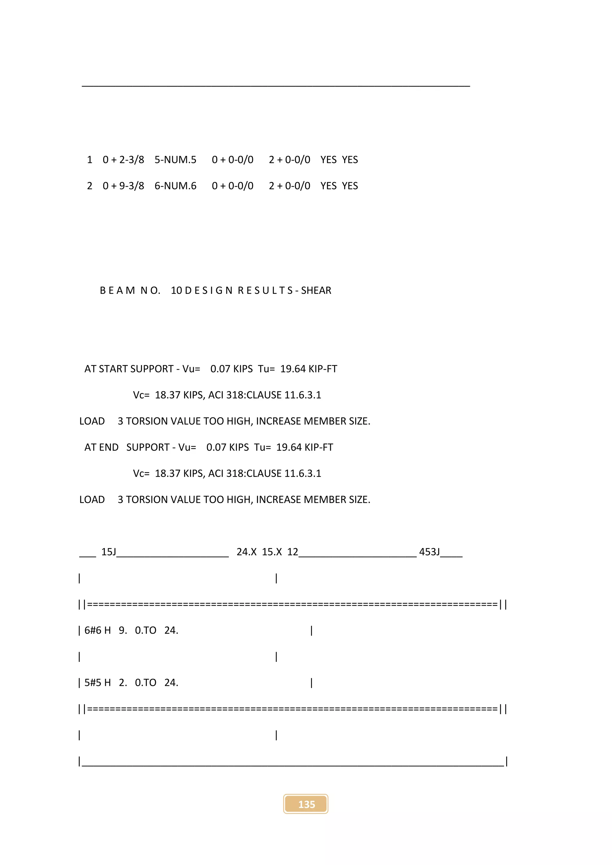135
_____________________________________________________________________
1 0 + 2-3/8 5-NUM.5 0 + 0-0/0 2 + 0-0/0 YES YES
2 0 + 9-3/8 6-NUM.6 0 + 0-0/0 2 + 0-0/0 YES YES
B E A M N O. 10 D E S I G N R E S U L T S - SHEAR
AT START SUPPORT - Vu= 0.07 KIPS Tu= 19.64 KIP-FT
Vc= 18.37 KIPS, ACI 318:CLAUSE 11.6.3.1
LOAD 3 TORSION VALUE TOO HIGH, INCREASE MEMBER SIZE.
AT END SUPPORT - Vu= 0.07 KIPS Tu= 19.64 KIP-FT
Vc= 18.37 KIPS, ACI 318:CLAUSE 11.6.3.1
LOAD 3 TORSION VALUE TOO HIGH, INCREASE MEMBER SIZE.
___ 15J____________________ 24.X 15.X 12_____________________ 453J____
| |
||=========================================================================||
| 6#6 H 9. 0.TO 24. |
| |
| 5#5 H 2. 0.TO 24. |
||=========================================================================||
| |
|___________________________________________________________________________|
 
