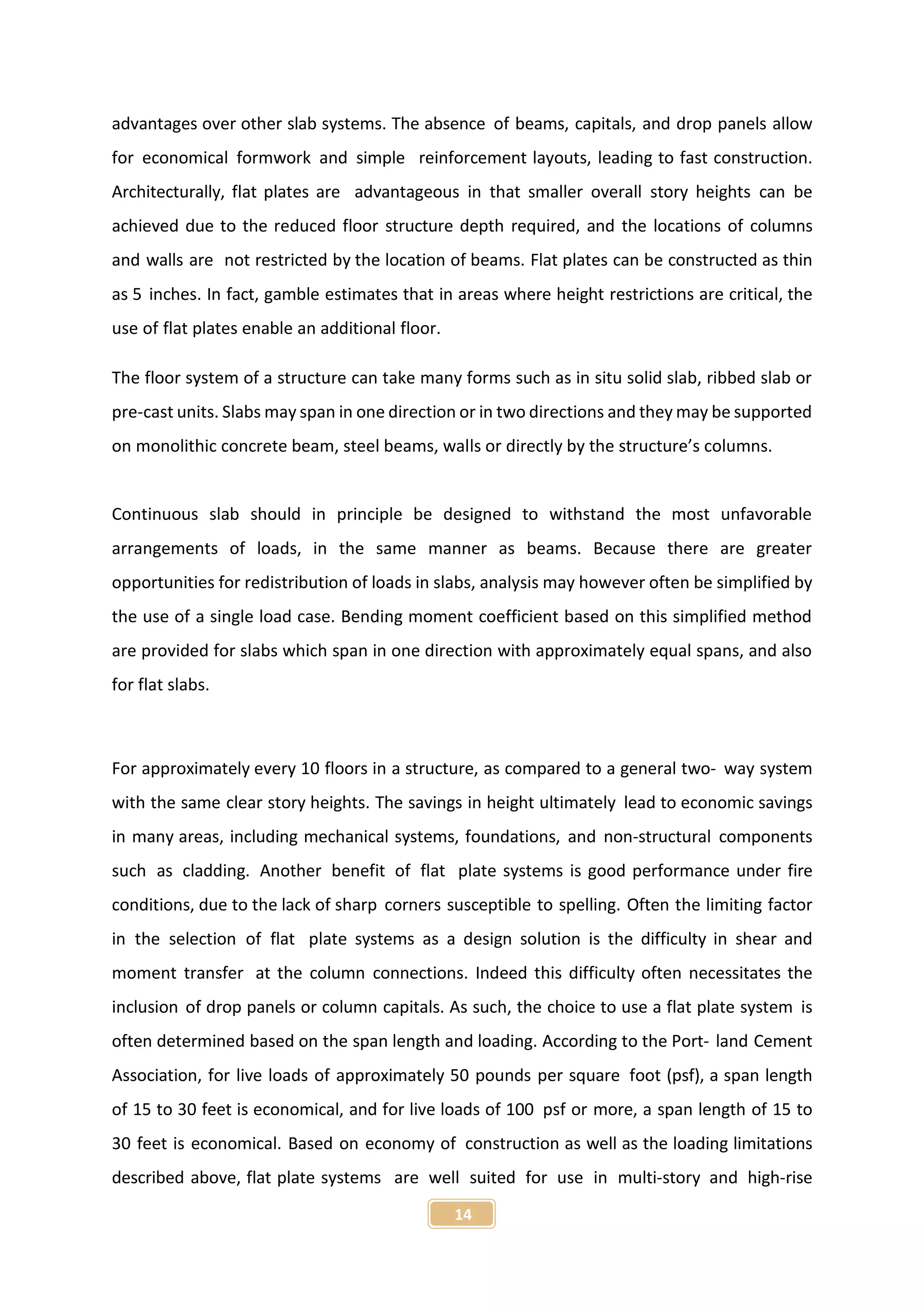 14
advantages over other slab systems. The absence of beams, capitals, and drop panels allow
for economical formwork and simple reinforcement layouts, leading to fast construction.
Architecturally, flat plates are advantageous in that smaller overall story heights can be
achieved due to the reduced floor structure depth required, and the locations of columns
and walls are not restricted by the location of beams. Flat plates can be constructed as thin
as 5 inches. In fact, gamble estimates that in areas where height restrictions are critical, the
use of flat plates enable an additional floor.
The floor system of a structure can take many forms such as in situ solid slab, ribbed slab or
pre-cast units. Slabs may span in one direction or in two directions and they may be supported
on monolithic concrete beam, steel beams, walls or directly by the structure’s columns.
Continuous slab should in principle be designed to withstand the most unfavorable
arrangements of loads, in the same manner as beams. Because there are greater
opportunities for redistribution of loads in slabs, analysis may however often be simplified by
the use of a single load case. Bending moment coefficient based on this simplified method
are provided for slabs which span in one direction with approximately equal spans, and also
for flat slabs.
For approximately every 10 floors in a structure, as compared to a general two- way system
with the same clear story heights. The savings in height ultimately lead to economic savings
in many areas, including mechanical systems, foundations, and non-structural components
such as cladding. Another benefit of flat plate systems is good performance under fire
conditions, due to the lack of sharp corners susceptible to spelling. Often the limiting factor
in the selection of flat plate systems as a design solution is the difficulty in shear and
moment transfer at the column connections. Indeed this difficulty often necessitates the
inclusion of drop panels or column capitals. As such, the choice to use a flat plate system is
often determined based on the span length and loading. According to the Port- land Cement
Association, for live loads of approximately 50 pounds per square foot (psf), a span length
of 15 to 30 feet is economical, and for live loads of 100 psf or more, a span length of 15 to
30 feet is economical. Based on economy of construction as well as the loading limitations
described above, flat plate systems are well suited for use in multi-story and high-rise
 
