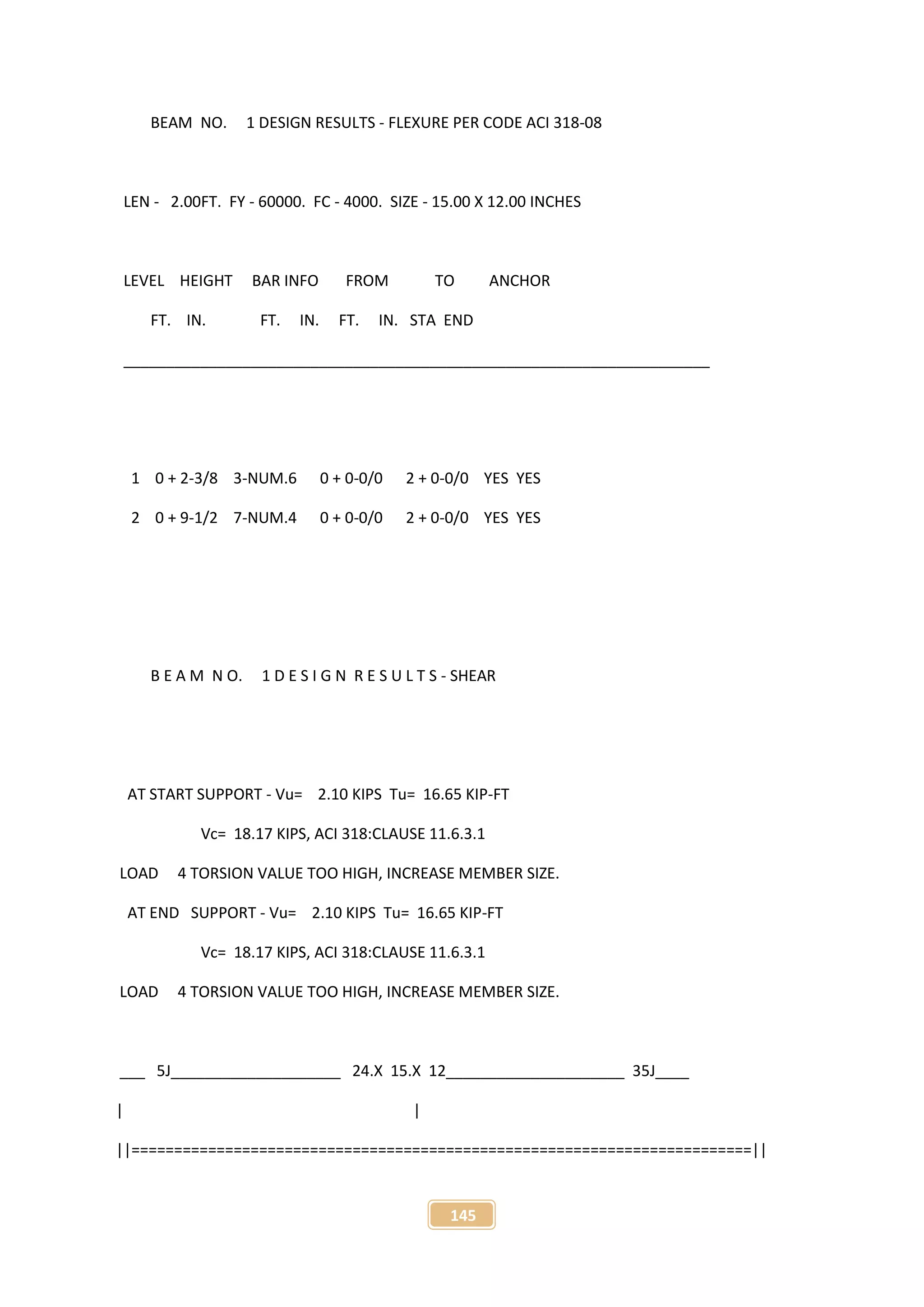 145
BEAM NO. 1 DESIGN RESULTS - FLEXURE PER CODE ACI 318-08
LEN - 2.00FT. FY - 60000. FC - 4000. SIZE - 15.00 X 12.00 INCHES
LEVEL HEIGHT BAR INFO FROM TO ANCHOR
FT. IN. FT. IN. FT. IN. STA END
_____________________________________________________________________
1 0 + 2-3/8 3-NUM.6 0 + 0-0/0 2 + 0-0/0 YES YES
2 0 + 9-1/2 7-NUM.4 0 + 0-0/0 2 + 0-0/0 YES YES
B E A M N O. 1 D E S I G N R E S U L T S - SHEAR
AT START SUPPORT - Vu= 2.10 KIPS Tu= 16.65 KIP-FT
Vc= 18.17 KIPS, ACI 318:CLAUSE 11.6.3.1
LOAD 4 TORSION VALUE TOO HIGH, INCREASE MEMBER SIZE.
AT END SUPPORT - Vu= 2.10 KIPS Tu= 16.65 KIP-FT
Vc= 18.17 KIPS, ACI 318:CLAUSE 11.6.3.1
LOAD 4 TORSION VALUE TOO HIGH, INCREASE MEMBER SIZE.
___ 5J____________________ 24.X 15.X 12_____________________ 35J____
| |
||=========================================================================||
 