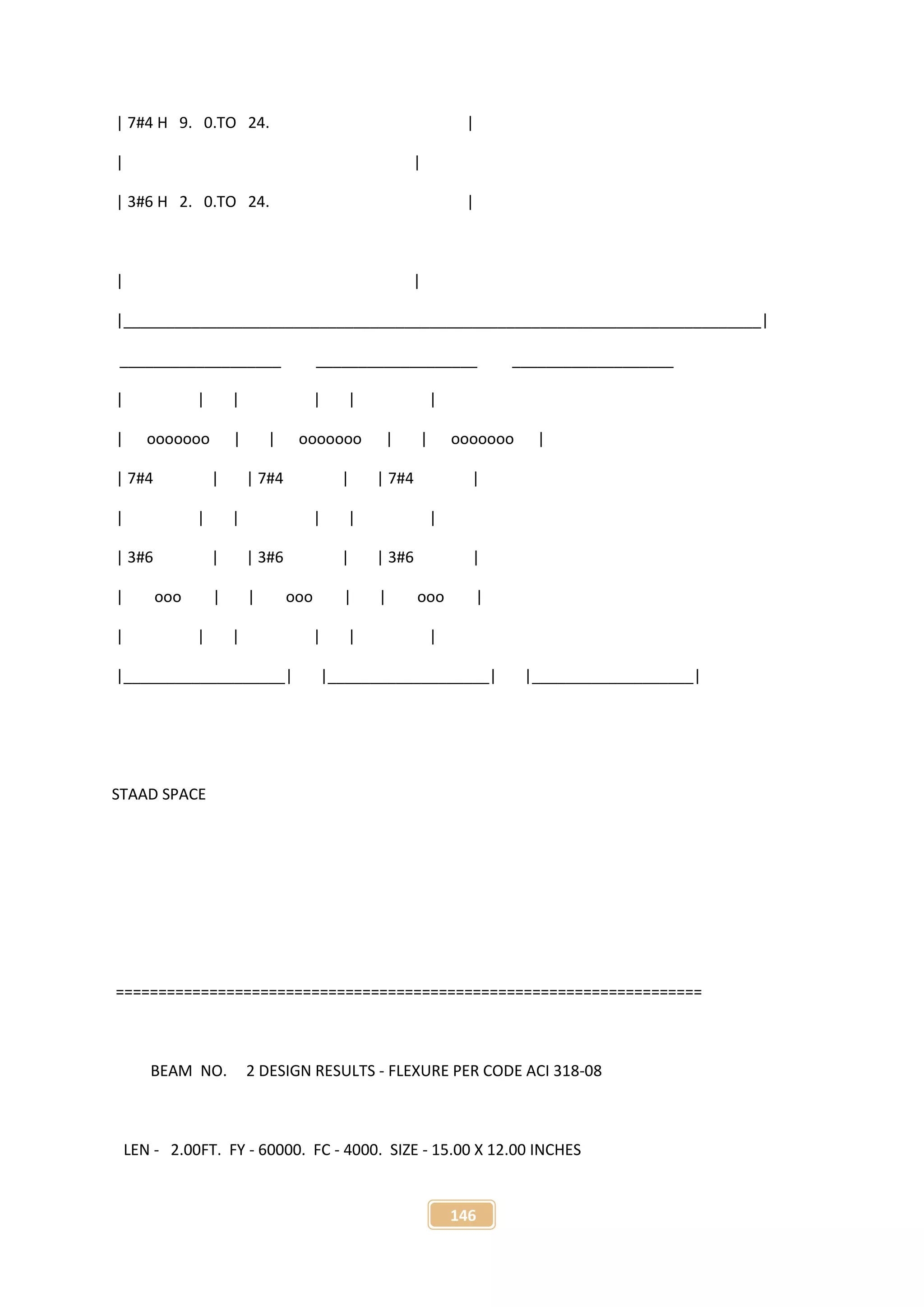 146
| 7#4 H 9. 0.TO 24. |
| |
| 3#6 H 2. 0.TO 24. |
| |
|___________________________________________________________________________|
___________________ ___________________ ___________________
| | | | | |
| ooooooo | | ooooooo | | ooooooo |
| 7#4 | | 7#4 | | 7#4 |
| | | | | |
| 3#6 | | 3#6 | | 3#6 |
| ooo | | ooo | | ooo |
| | | | | |
|___________________| |___________________| |___________________|
STAAD SPACE
=====================================================================
BEAM NO. 2 DESIGN RESULTS - FLEXURE PER CODE ACI 318-08
LEN - 2.00FT. FY - 60000. FC - 4000. SIZE - 15.00 X 12.00 INCHES
 