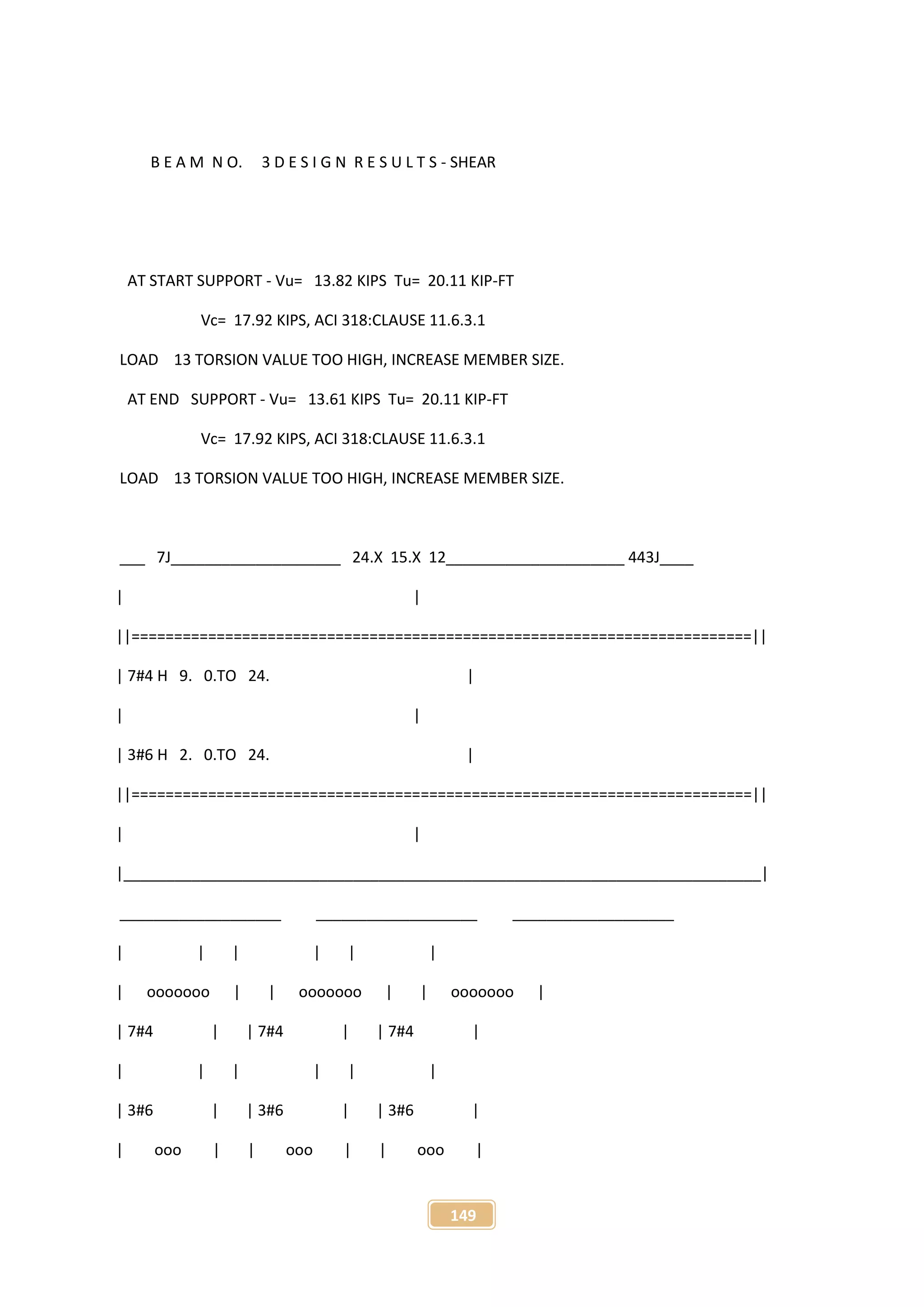 149
B E A M N O. 3 D E S I G N R E S U L T S - SHEAR
AT START SUPPORT - Vu= 13.82 KIPS Tu= 20.11 KIP-FT
Vc= 17.92 KIPS, ACI 318:CLAUSE 11.6.3.1
LOAD 13 TORSION VALUE TOO HIGH, INCREASE MEMBER SIZE.
AT END SUPPORT - Vu= 13.61 KIPS Tu= 20.11 KIP-FT
Vc= 17.92 KIPS, ACI 318:CLAUSE 11.6.3.1
LOAD 13 TORSION VALUE TOO HIGH, INCREASE MEMBER SIZE.
___ 7J____________________ 24.X 15.X 12_____________________ 443J____
| |
||=========================================================================||
| 7#4 H 9. 0.TO 24. |
| |
| 3#6 H 2. 0.TO 24. |
||=========================================================================||
| |
|___________________________________________________________________________|
___________________ ___________________ ___________________
| | | | | |
| ooooooo | | ooooooo | | ooooooo |
| 7#4 | | 7#4 | | 7#4 |
| | | | | |
| 3#6 | | 3#6 | | 3#6 |
| ooo | | ooo | | ooo |
 