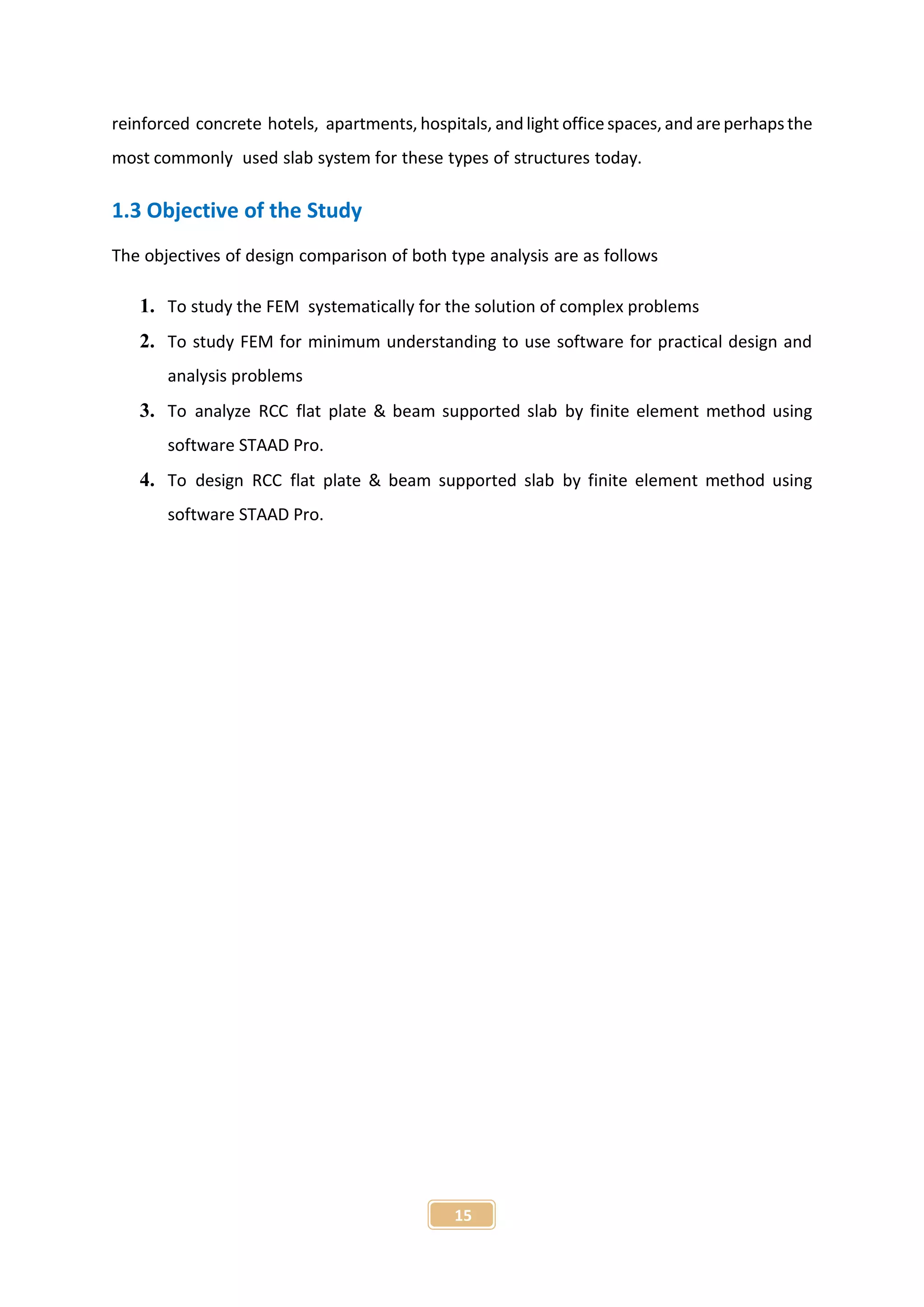 15
reinforced concrete hotels, apartments, hospitals, and light office spaces, and are perhapsthe
most commonly used slab system for these types of structures today.
1.3 Objective of the Study
The objectives of design comparison of both type analysis are as follows
1. To study the FEM systematically for the solution of complex problems
2. To study FEM for minimum understanding to use software for practical design and
analysis problems
3. To analyze RCC flat plate & beam supported slab by finite element method using
software STAAD Pro.
4. To design RCC flat plate & beam supported slab by finite element method using
software STAAD Pro.
 