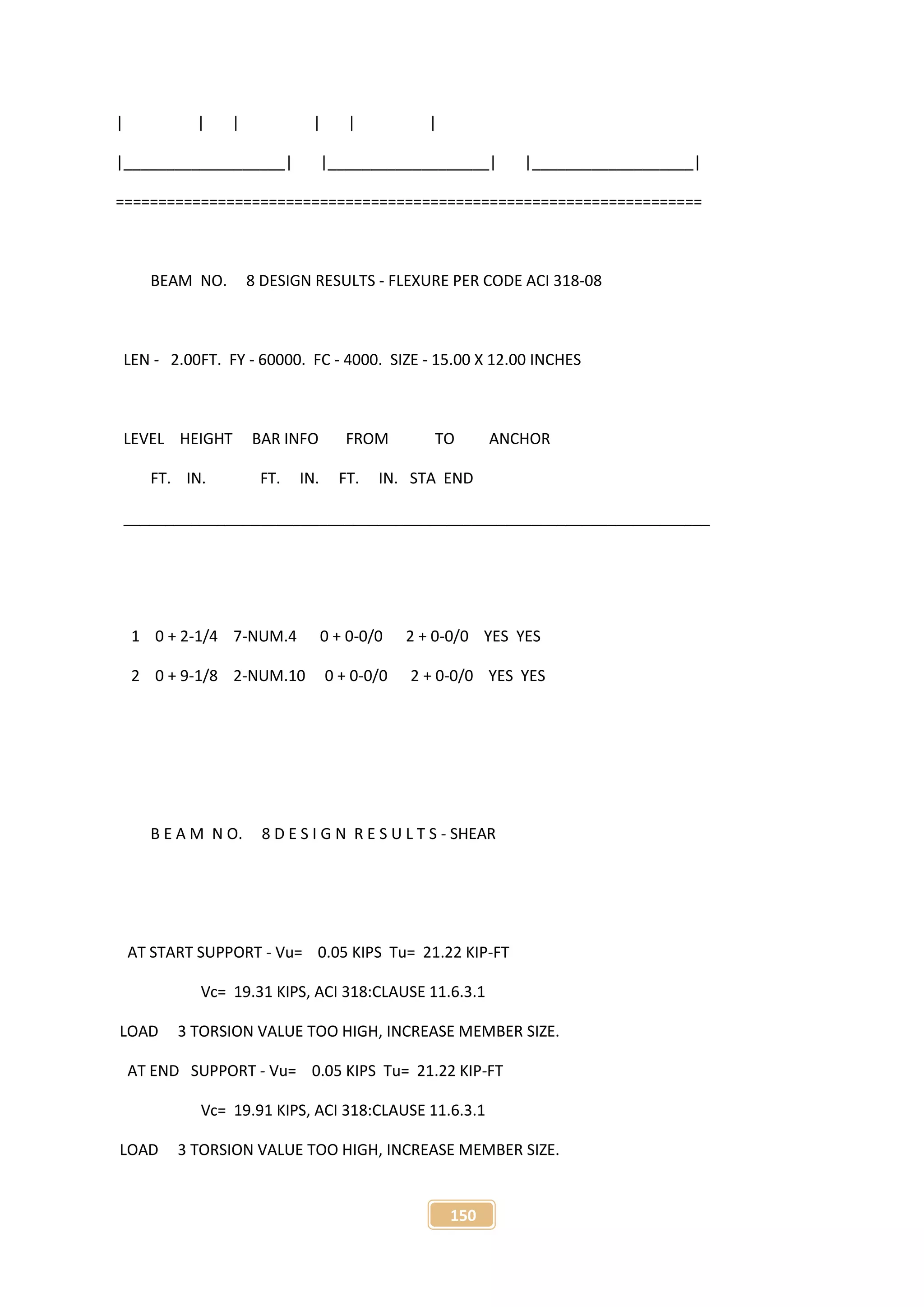 150
| | | | | |
|___________________| |___________________| |___________________|
=====================================================================
BEAM NO. 8 DESIGN RESULTS - FLEXURE PER CODE ACI 318-08
LEN - 2.00FT. FY - 60000. FC - 4000. SIZE - 15.00 X 12.00 INCHES
LEVEL HEIGHT BAR INFO FROM TO ANCHOR
FT. IN. FT. IN. FT. IN. STA END
_____________________________________________________________________
1 0 + 2-1/4 7-NUM.4 0 + 0-0/0 2 + 0-0/0 YES YES
2 0 + 9-1/8 2-NUM.10 0 + 0-0/0 2 + 0-0/0 YES YES
B E A M N O. 8 D E S I G N R E S U L T S - SHEAR
AT START SUPPORT - Vu= 0.05 KIPS Tu= 21.22 KIP-FT
Vc= 19.31 KIPS, ACI 318:CLAUSE 11.6.3.1
LOAD 3 TORSION VALUE TOO HIGH, INCREASE MEMBER SIZE.
AT END SUPPORT - Vu= 0.05 KIPS Tu= 21.22 KIP-FT
Vc= 19.91 KIPS, ACI 318:CLAUSE 11.6.3.1
LOAD 3 TORSION VALUE TOO HIGH, INCREASE MEMBER SIZE.
 