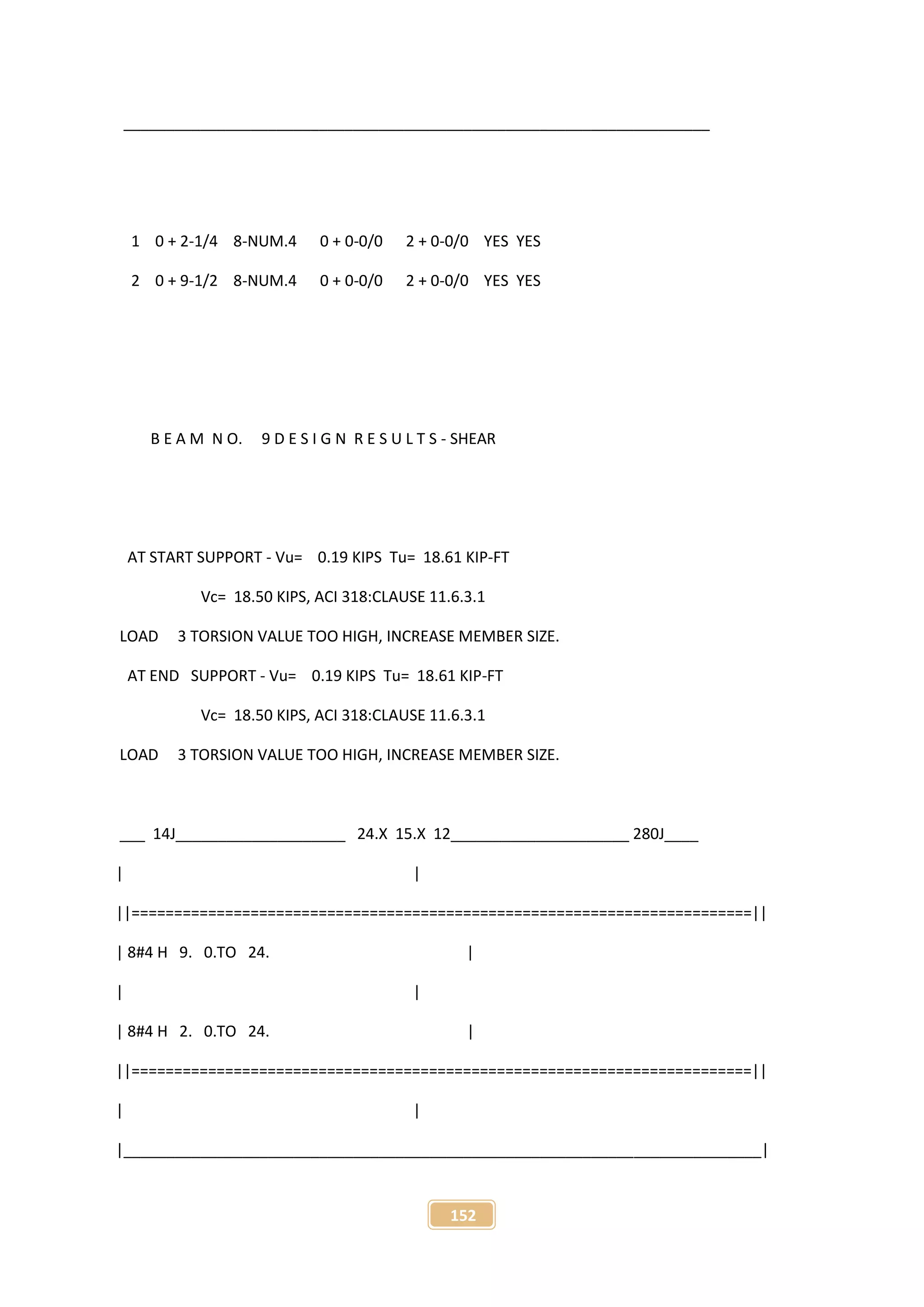 152
_____________________________________________________________________
1 0 + 2-1/4 8-NUM.4 0 + 0-0/0 2 + 0-0/0 YES YES
2 0 + 9-1/2 8-NUM.4 0 + 0-0/0 2 + 0-0/0 YES YES
B E A M N O. 9 D E S I G N R E S U L T S - SHEAR
AT START SUPPORT - Vu= 0.19 KIPS Tu= 18.61 KIP-FT
Vc= 18.50 KIPS, ACI 318:CLAUSE 11.6.3.1
LOAD 3 TORSION VALUE TOO HIGH, INCREASE MEMBER SIZE.
AT END SUPPORT - Vu= 0.19 KIPS Tu= 18.61 KIP-FT
Vc= 18.50 KIPS, ACI 318:CLAUSE 11.6.3.1
LOAD 3 TORSION VALUE TOO HIGH, INCREASE MEMBER SIZE.
___ 14J____________________ 24.X 15.X 12_____________________ 280J____
| |
||=========================================================================||
| 8#4 H 9. 0.TO 24. |
| |
| 8#4 H 2. 0.TO 24. |
||=========================================================================||
| |
|___________________________________________________________________________|
 