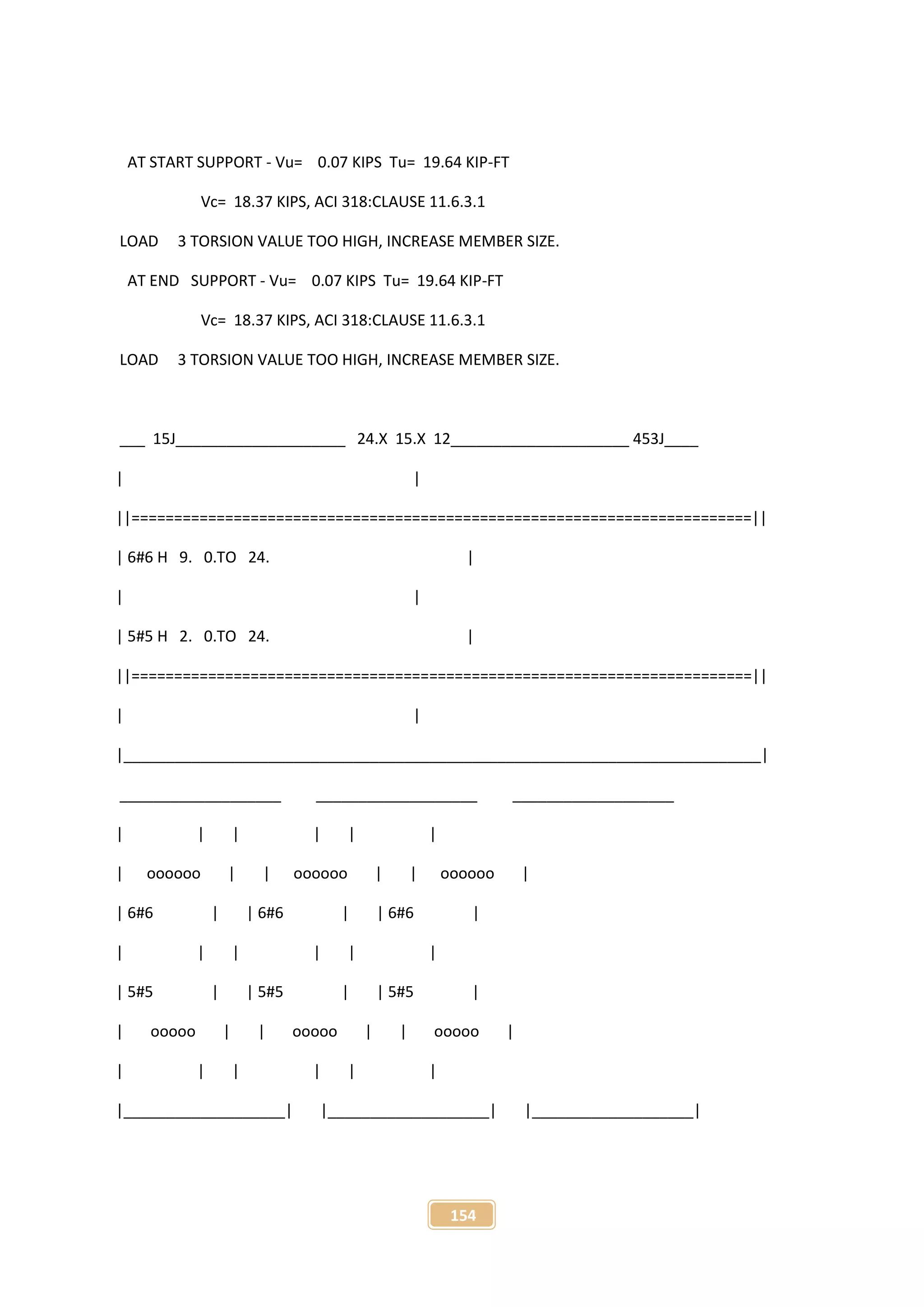 154
AT START SUPPORT - Vu= 0.07 KIPS Tu= 19.64 KIP-FT
Vc= 18.37 KIPS, ACI 318:CLAUSE 11.6.3.1
LOAD 3 TORSION VALUE TOO HIGH, INCREASE MEMBER SIZE.
AT END SUPPORT - Vu= 0.07 KIPS Tu= 19.64 KIP-FT
Vc= 18.37 KIPS, ACI 318:CLAUSE 11.6.3.1
LOAD 3 TORSION VALUE TOO HIGH, INCREASE MEMBER SIZE.
___ 15J____________________ 24.X 15.X 12_____________________ 453J____
| |
||=========================================================================||
| 6#6 H 9. 0.TO 24. |
| |
| 5#5 H 2. 0.TO 24. |
||=========================================================================||
| |
|___________________________________________________________________________|
___________________ ___________________ ___________________
| | | | | |
| oooooo | | oooooo | | oooooo |
| 6#6 | | 6#6 | | 6#6 |
| | | | | |
| 5#5 | | 5#5 | | 5#5 |
| ooooo | | ooooo | | ooooo |
| | | | | |
|___________________| |___________________| |___________________|
 
