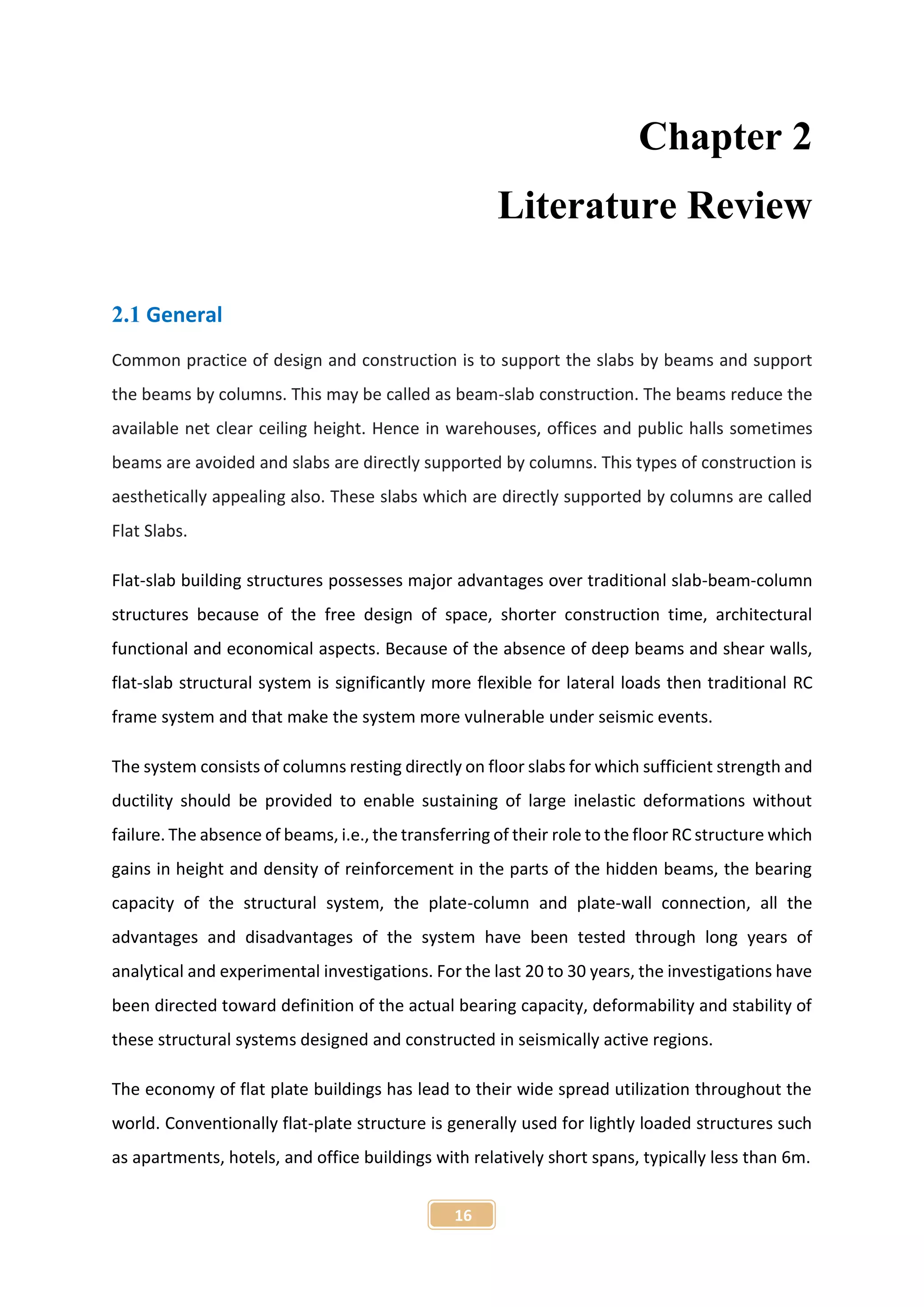 16
Chapter 2
Literature Review
2.1 General
Common practice of design and construction is to support the slabs by beams and support
the beams by columns. This may be called as beam-slab construction. The beams reduce the
available net clear ceiling height. Hence in warehouses, offices and public halls sometimes
beams are avoided and slabs are directly supported by columns. This types of construction is
aesthetically appealing also. These slabs which are directly supported by columns are called
Flat Slabs.
Flat-slab building structures possesses major advantages over traditional slab-beam-column
structures because of the free design of space, shorter construction time, architectural
functional and economical aspects. Because of the absence of deep beams and shear walls,
flat-slab structural system is significantly more flexible for lateral loads then traditional RC
frame system and that make the system more vulnerable under seismic events.
The system consists of columns resting directly on floor slabs for which sufficient strength and
ductility should be provided to enable sustaining of large inelastic deformations without
failure. The absence of beams, i.e., the transferring of their role to the floor RC structure which
gains in height and density of reinforcement in the parts of the hidden beams, the bearing
capacity of the structural system, the plate-column and plate-wall connection, all the
advantages and disadvantages of the system have been tested through long years of
analytical and experimental investigations. For the last 20 to 30 years, the investigations have
been directed toward definition of the actual bearing capacity, deformability and stability of
these structural systems designed and constructed in seismically active regions.
The economy of flat plate buildings has lead to their wide spread utilization throughout the
world. Conventionally flat-plate structure is generally used for lightly loaded structures such
as apartments, hotels, and office buildings with relatively short spans, typically less than 6m.
 