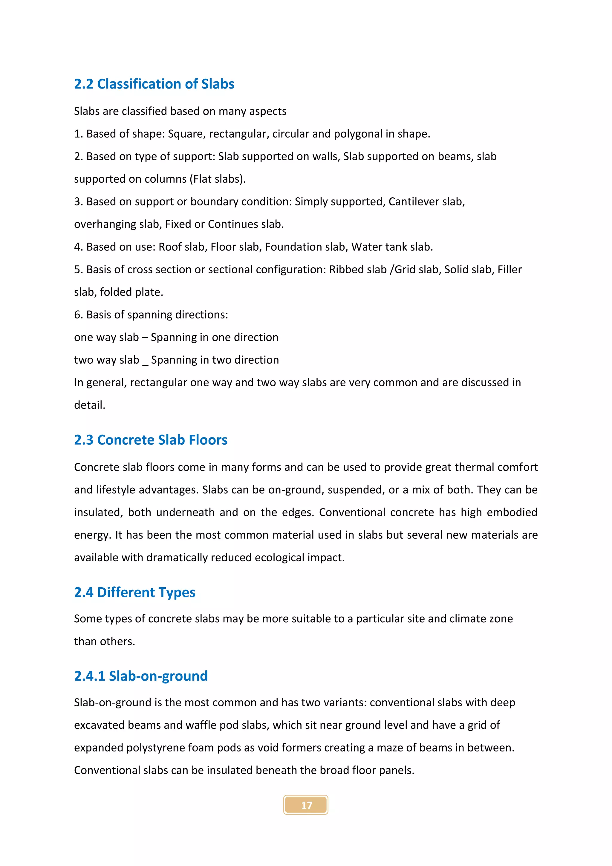 17
2.2 Classification of Slabs
Slabs are classified based on many aspects
1. Based of shape: Square, rectangular, circular and polygonal in shape.
2. Based on type of support: Slab supported on walls, Slab supported on beams, slab
supported on columns (Flat slabs).
3. Based on support or boundary condition: Simply supported, Cantilever slab,
overhanging slab, Fixed or Continues slab.
4. Based on use: Roof slab, Floor slab, Foundation slab, Water tank slab.
5. Basis of cross section or sectional configuration: Ribbed slab /Grid slab, Solid slab, Filler
slab, folded plate.
6. Basis of spanning directions:
one way slab – Spanning in one direction
two way slab _ Spanning in two direction
In general, rectangular one way and two way slabs are very common and are discussed in
detail.
2.3 Concrete Slab Floors
Concrete slab floors come in many forms and can be used to provide great thermal comfort
and lifestyle advantages. Slabs can be on-ground, suspended, or a mix of both. They can be
insulated, both underneath and on the edges. Conventional concrete has high embodied
energy. It has been the most common material used in slabs but several new materials are
available with dramatically reduced ecological impact.
2.4 Different Types
Some types of concrete slabs may be more suitable to a particular site and climate zone
than others.
2.4.1 Slab-on-ground
Slab-on-ground is the most common and has two variants: conventional slabs with deep
excavated beams and waffle pod slabs, which sit near ground level and have a grid of
expanded polystyrene foam pods as void formers creating a maze of beams in between.
Conventional slabs can be insulated beneath the broad floor panels.
 